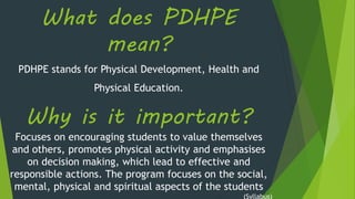 What does PDHPE
mean?
PDHPE stands for Physical Development, Health and
Physical Education.
Why is it important?
Focuses on encouraging students to value themselves
and others, promotes physical activity and emphasises
on decision making, which lead to effective and
responsible actions. The program focuses on the social,
mental, physical and spiritual aspects of the students
(Syllabus)
 