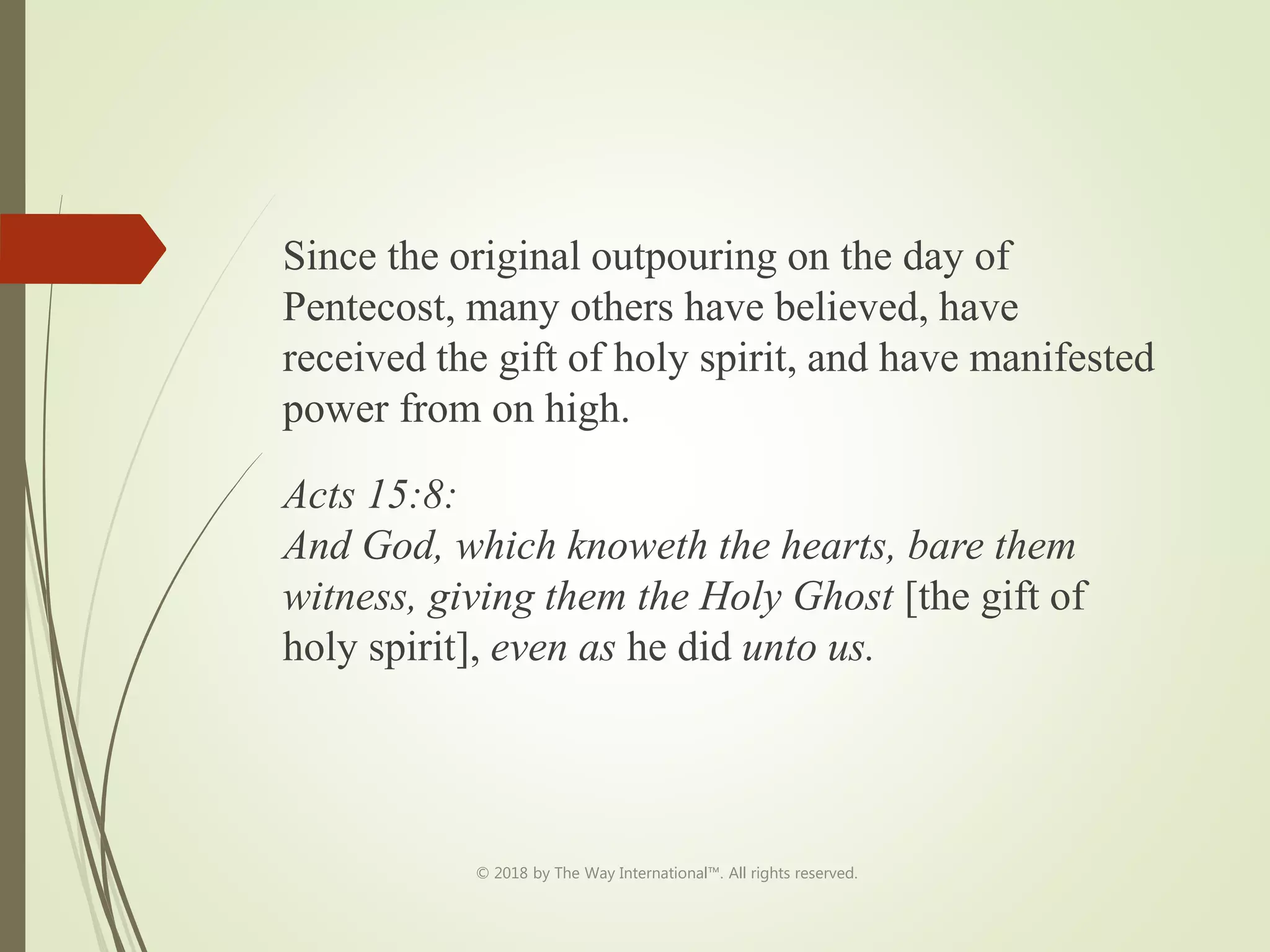 Since the original outpouring on the day of
Pentecost, many others have believed, have
received the gift of holy spirit, and have manifested
power from on high.
Acts 15:8:
And God, which knoweth the hearts, bare them
witness, giving them the Holy Ghost [the gift of
holy spirit], even as he did unto us.
© 2018 by The Way International™. All rights reserved.
 
