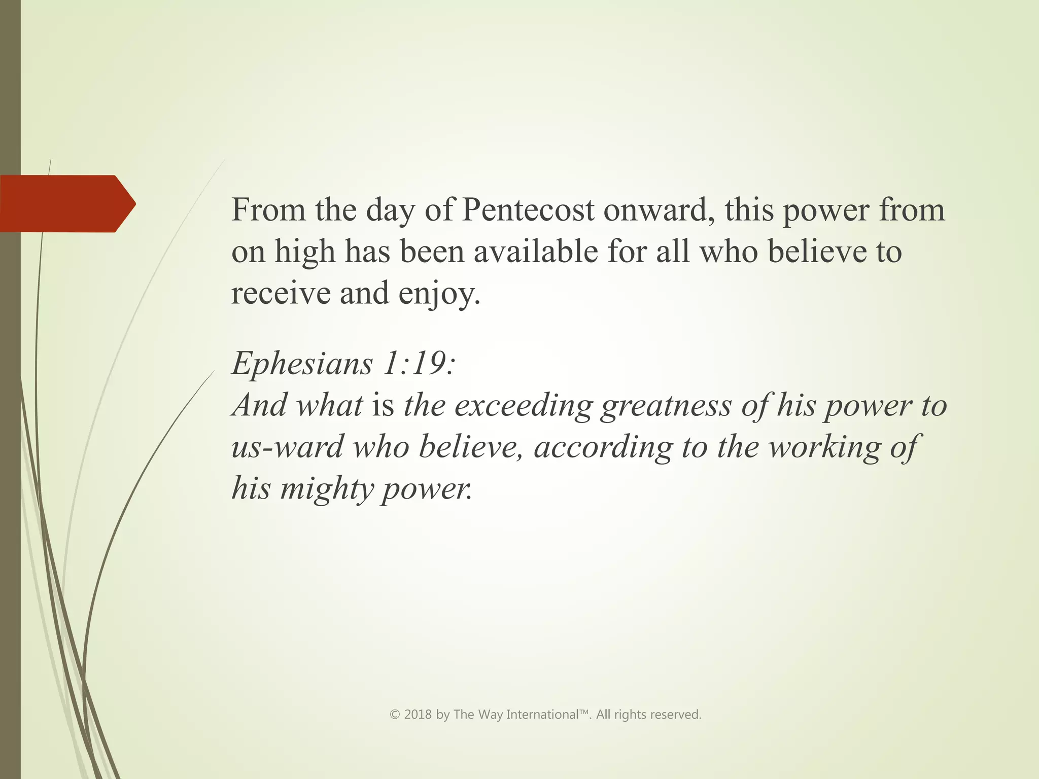 From the day of Pentecost onward, this power from
on high has been available for all who believe to
receive and enjoy.
Ephesians 1:19:
And what is the exceeding greatness of his power to
us-ward who believe, according to the working of
his mighty power.
© 2018 by The Way International™. All rights reserved.
 
