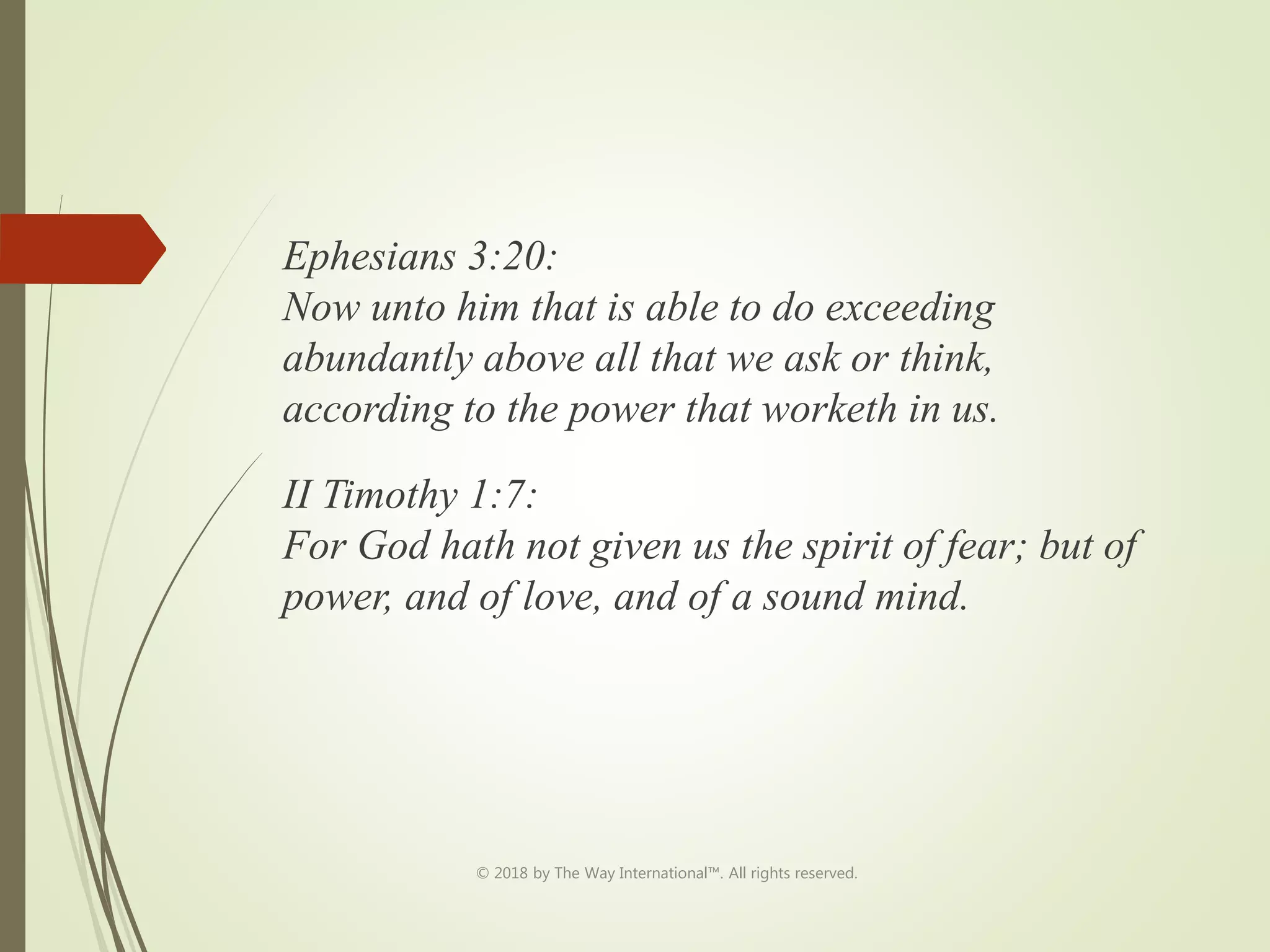 Ephesians 3:20:
Now unto him that is able to do exceeding
abundantly above all that we ask or think,
according to the power that worketh in us.
II Timothy 1:7:
For God hath not given us the spirit of fear; but of
power, and of love, and of a sound mind.
© 2018 by The Way International™. All rights reserved.
 