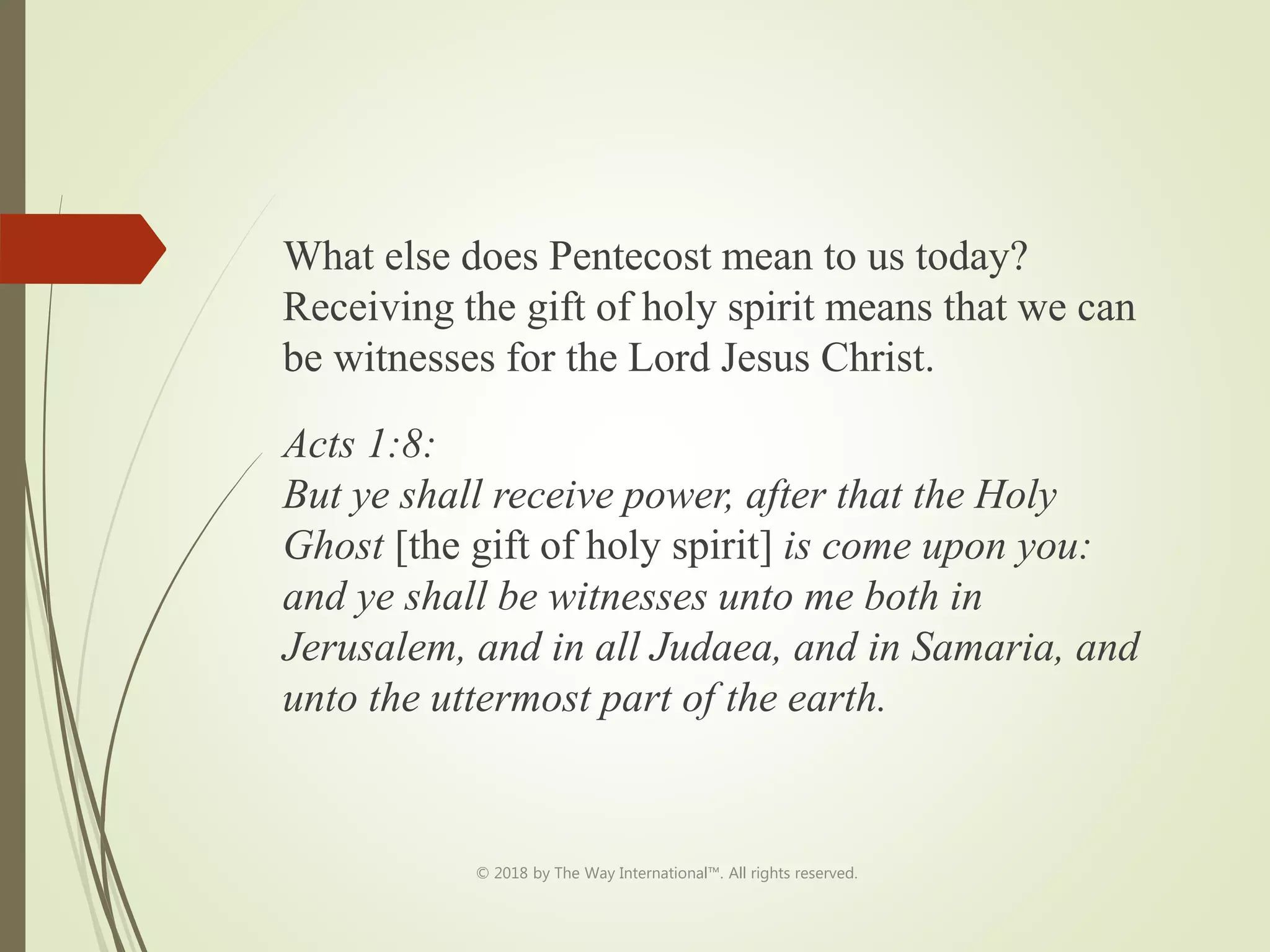 What else does Pentecost mean to us today?
Receiving the gift of holy spirit means that we can
be witnesses for the Lord Jesus Christ.
Acts 1:8:
But ye shall receive power, after that the Holy
Ghost [the gift of holy spirit] is come upon you:
and ye shall be witnesses unto me both in
Jerusalem, and in all Judaea, and in Samaria, and
unto the uttermost part of the earth.
© 2018 by The Way International™. All rights reserved.
 