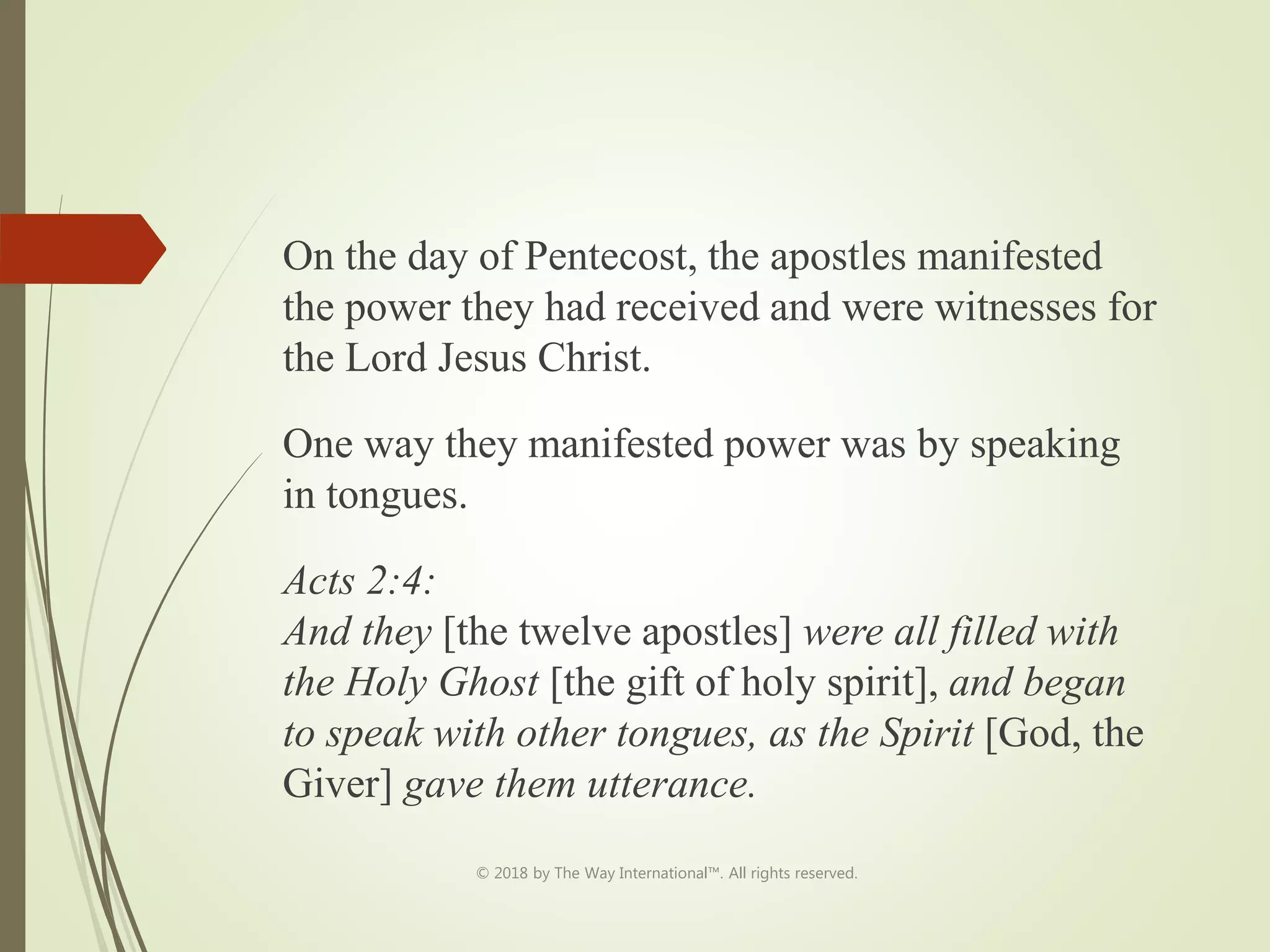 On the day of Pentecost, the apostles manifested
the power they had received and were witnesses for
the Lord Jesus Christ.
One way they manifested power was by speaking
in tongues.
Acts 2:4:
And they [the twelve apostles] were all filled with
the Holy Ghost [the gift of holy spirit], and began
to speak with other tongues, as the Spirit [God, the
Giver] gave them utterance.
© 2018 by The Way International™. All rights reserved.
 