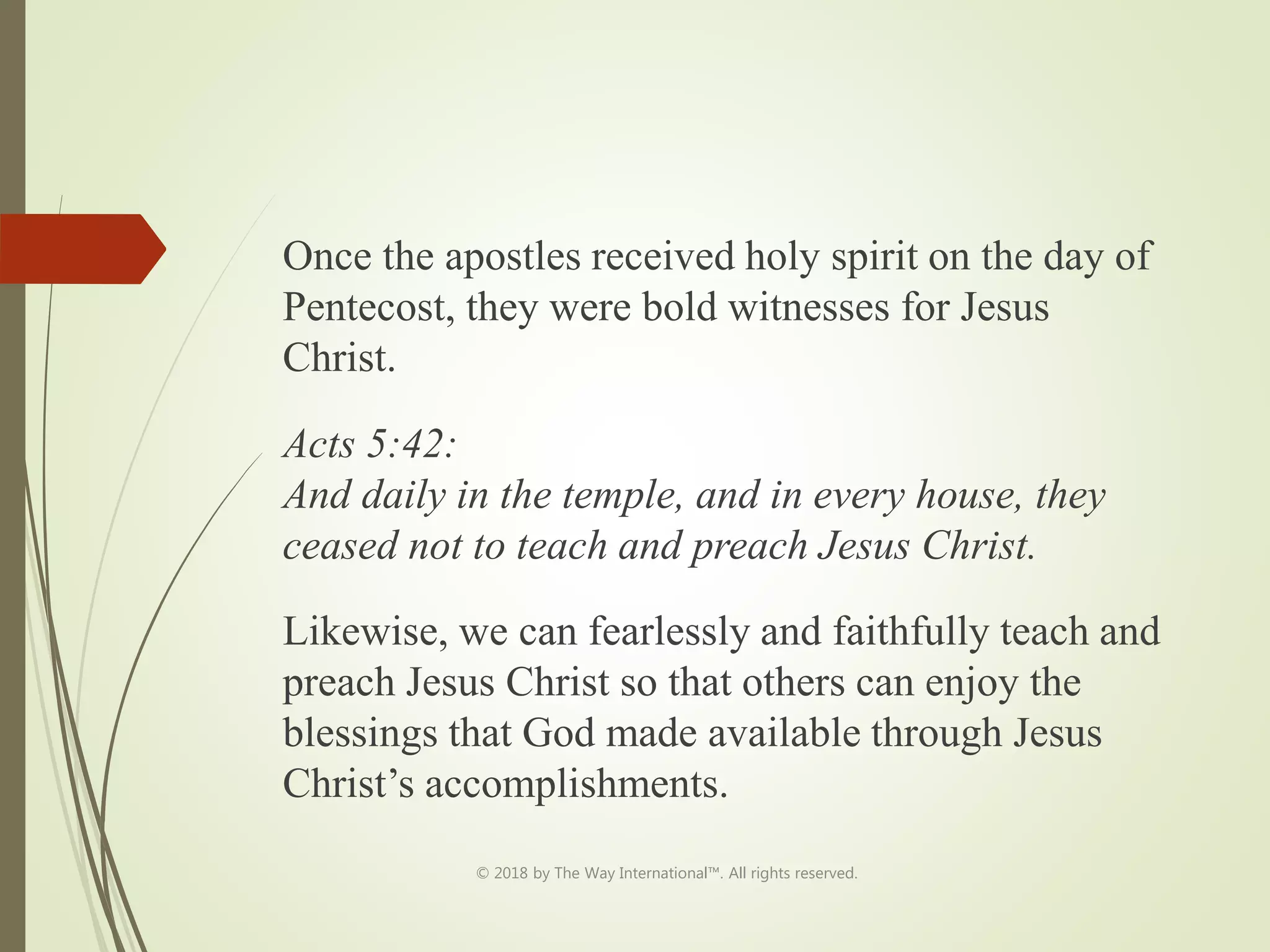 Once the apostles received holy spirit on the day of
Pentecost, they were bold witnesses for Jesus
Christ.
Acts 5:42:
And daily in the temple, and in every house, they
ceased not to teach and preach Jesus Christ.
Likewise, we can fearlessly and faithfully teach and
preach Jesus Christ so that others can enjoy the
blessings that God made available through Jesus
Christ’s accomplishments.
© 2018 by The Way International™. All rights reserved.
 