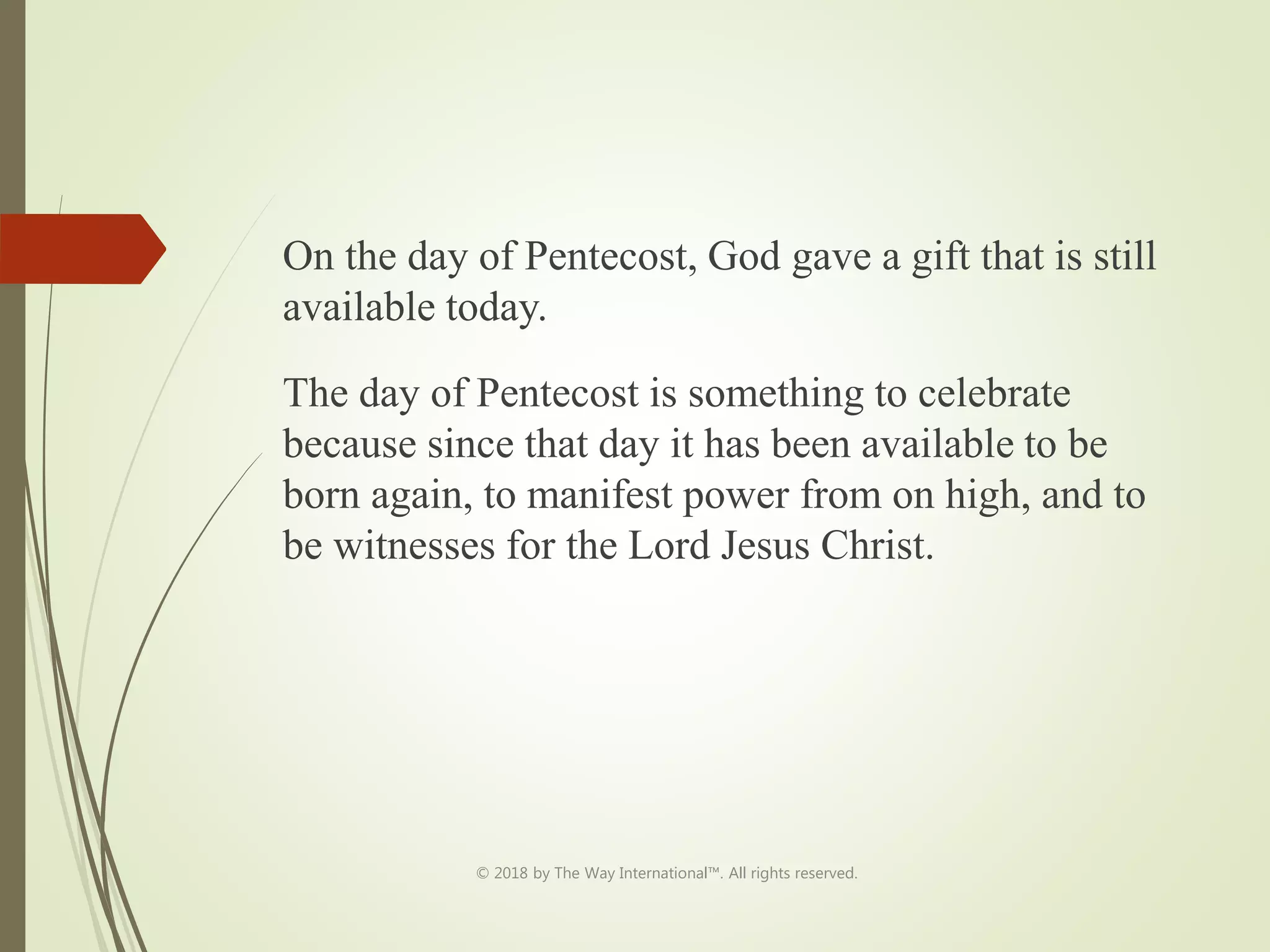 On the day of Pentecost, God gave a gift that is still
available today.
The day of Pentecost is something to celebrate
because since that day it has been available to be
born again, to manifest power from on high, and to
be witnesses for the Lord Jesus Christ.
© 2018 by The Way International™. All rights reserved.
 