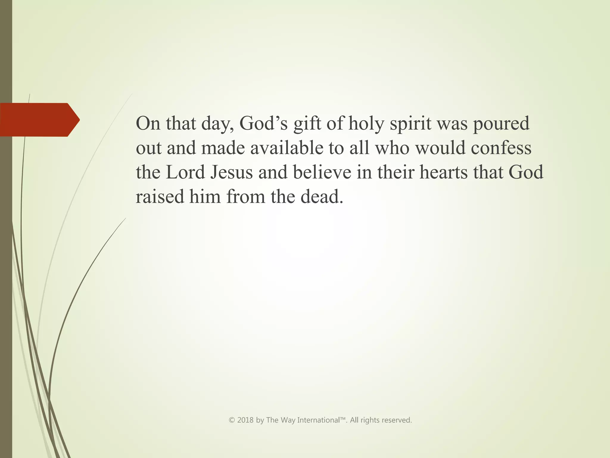 On that day, God’s gift of holy spirit was poured
out and made available to all who would confess
the Lord Jesus and believe in their hearts that God
raised him from the dead.
© 2018 by The Way International™. All rights reserved.
 