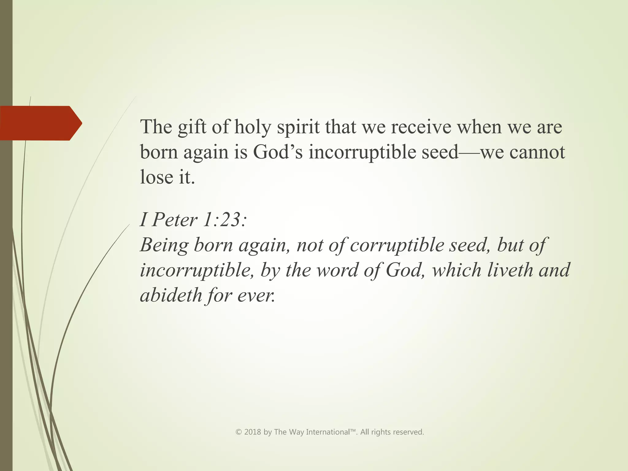 The gift of holy spirit that we receive when we are
born again is God’s incorruptible seed—we cannot
lose it.
I Peter 1:23:
Being born again, not of corruptible seed, but of
incorruptible, by the word of God, which liveth and
abideth for ever.
© 2018 by The Way International™. All rights reserved.
 