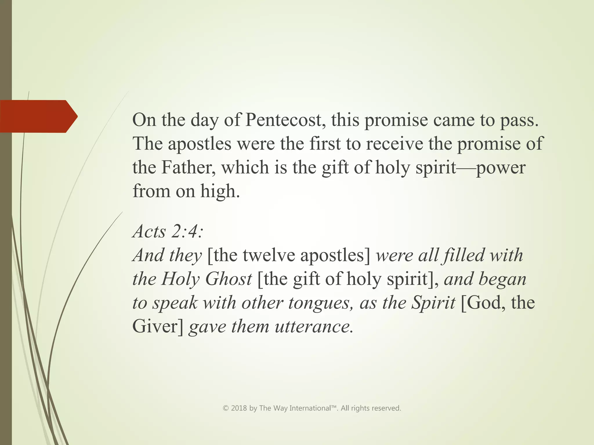 On the day of Pentecost, this promise came to pass.
The apostles were the first to receive the promise of
the Father, which is the gift of holy spirit—power
from on high.
Acts 2:4:
And they [the twelve apostles] were all filled with
the Holy Ghost [the gift of holy spirit], and began
to speak with other tongues, as the Spirit [God, the
Giver] gave them utterance.
© 2018 by The Way International™. All rights reserved.
 