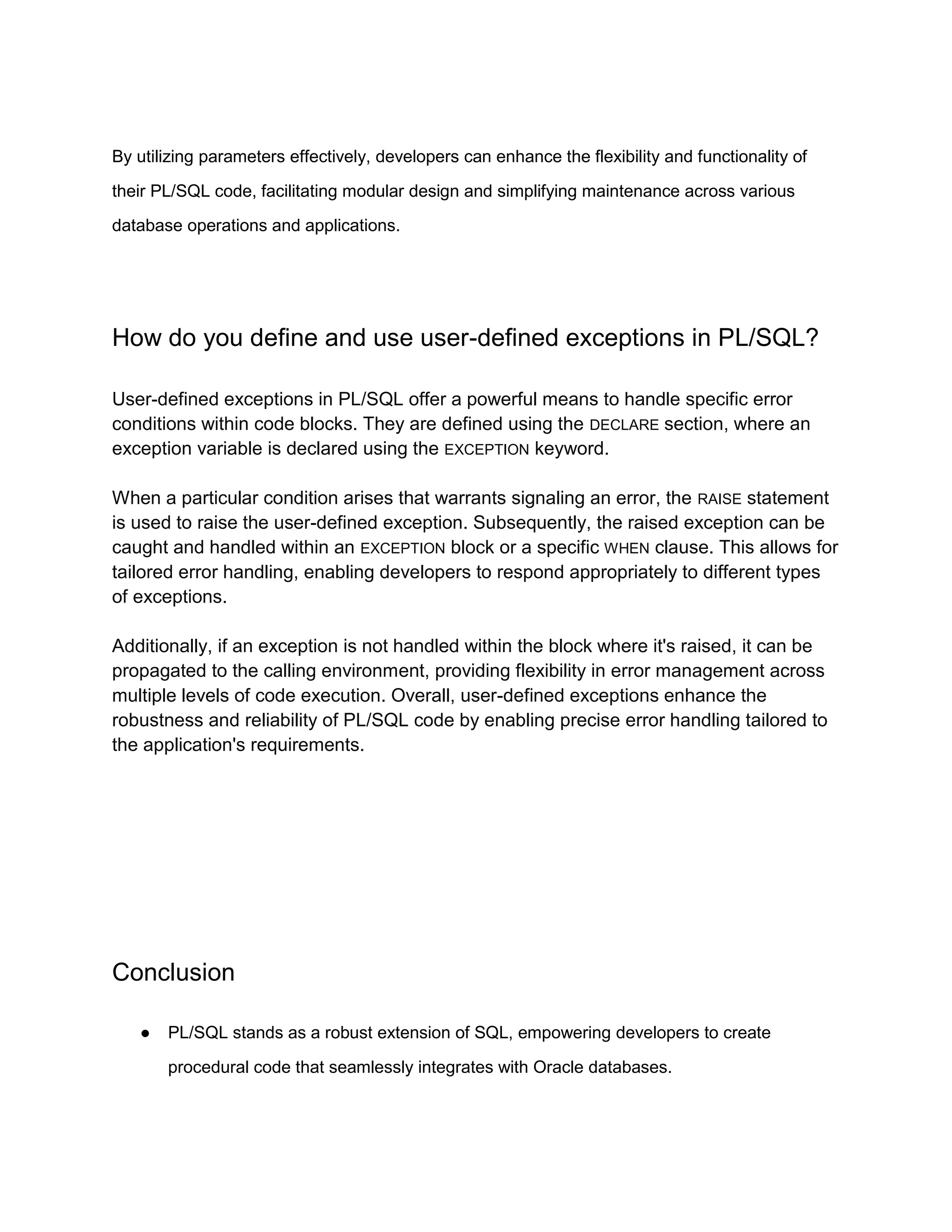 By utilizing parameters effectively, developers can enhance the flexibility and functionality of their PL/SQL code, facilitating modular design and simplifying maintenance across various database operations and applications. How do you define and use user-defined exceptions in PL/SQL? User-defined exceptions in PL/SQL offer a powerful means to handle specific error conditions within code blocks. They are defined using the DECLARE section, where an exception variable is declared using the EXCEPTION keyword. When a particular condition arises that warrants signaling an error, the RAISE statement is used to raise the user-defined exception. Subsequently, the raised exception can be caught and handled within an EXCEPTION block or a specific WHEN clause. This allows for tailored error handling, enabling developers to respond appropriately to different types of exceptions. Additionally, if an exception is not handled within the block where it's raised, it can be propagated to the calling environment, providing flexibility in error management across multiple levels of code execution. Overall, user-defined exceptions enhance the robustness and reliability of PL/SQL code by enabling precise error handling tailored to the application's requirements. Conclusion ● PL/SQL stands as a robust extension of SQL, empowering developers to create procedural code that seamlessly integrates with Oracle databases. 