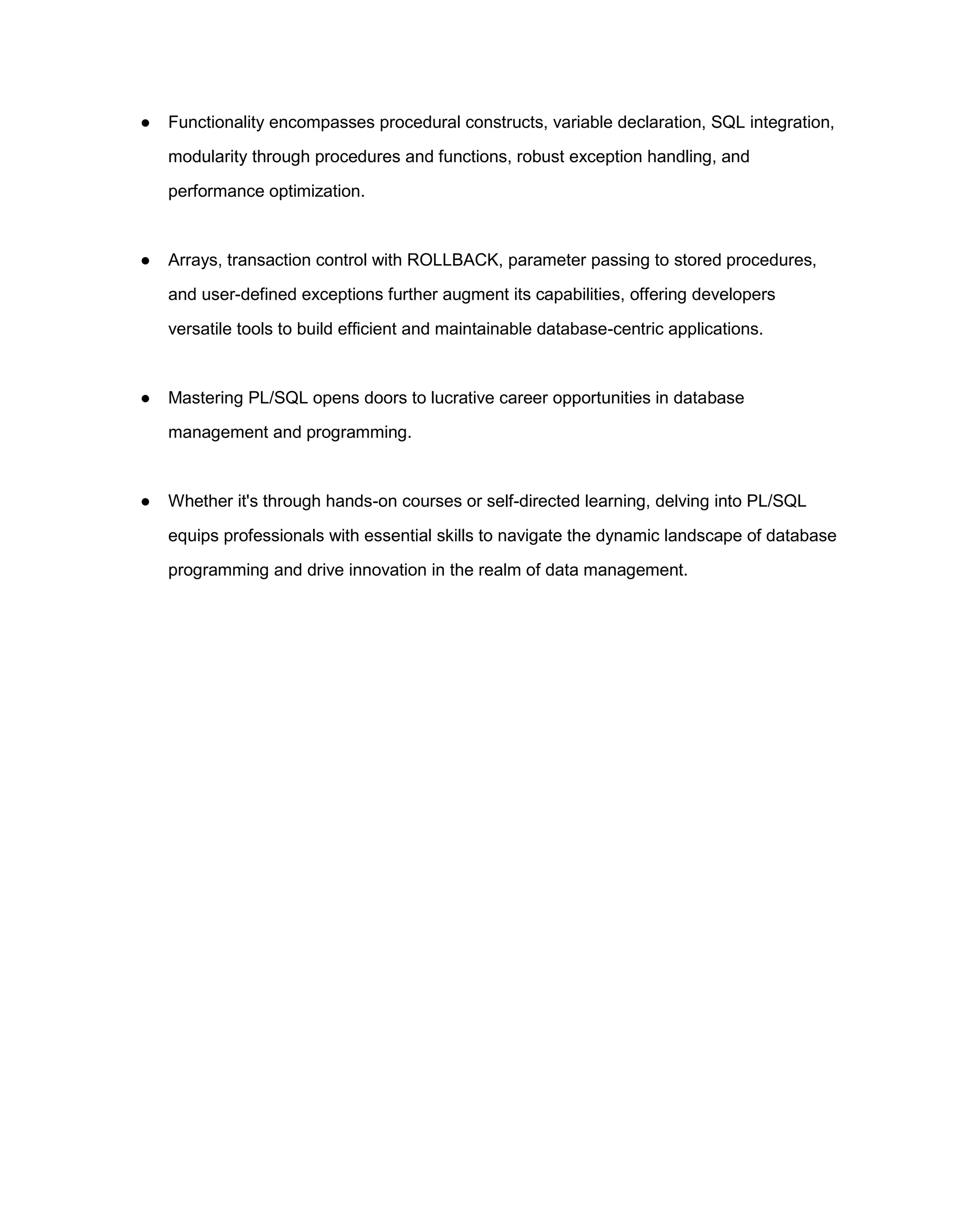 ● Functionality encompasses procedural constructs, variable declaration, SQL integration, modularity through procedures and functions, robust exception handling, and performance optimization. ● Arrays, transaction control with ROLLBACK, parameter passing to stored procedures, and user-defined exceptions further augment its capabilities, offering developers versatile tools to build efficient and maintainable database-centric applications. ● Mastering PL/SQL opens doors to lucrative career opportunities in database management and programming. ● Whether it's through hands-on courses or self-directed learning, delving into PL/SQL equips professionals with essential skills to navigate the dynamic landscape of database programming and drive innovation in the realm of data management. 