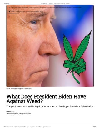 5/22/2021 What Does President Biden Have Against Weed?
https://cannabis.net/blog/opinion/what-does-president-biden-have-against-weed 2/13
WHY DOES BIDEN NOT LEGALIZE
What Does President Biden Have
Against Weed?
The pubic wants cannabis legalization are record levels, yet President Biden balks.
Posted by:
Lemon Knowles, today at 12:00am
 Edit Article (https://cannabis.net/mycannabis/c-blog-entry/update/what-does-president-biden-have-against-weed)
 Article List (https://cannabis.net/mycannabis/c-blog)
 