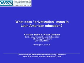 What does “privatization” mean in
Latin American education?
Cristián Bellei & Víctor Orellana
Center for Advanced Research in Education
& Sociology Department
University of Chile
cbellei@ciae.uchile.cl
Comparative and International Education Society Conference
CIES 2014 -Toronto, Canada – March 10-15, 2014
 