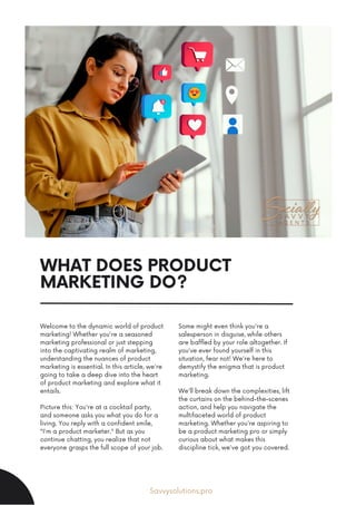 WHAT DOES PRODUCT
MARKETING DO?
Welcome to the dynamic world of product
marketing! Whether you're a seasoned
marketing professional or just stepping
into the captivating realm of marketing,
understanding the nuances of product
marketing is essential. In this article, we're
going to take a deep dive into the heart
of product marketing and explore what it
entails.
Picture this: You're at a cocktail party,
and someone asks you what you do for a
living. You reply with a confident smile,
"I'm a product marketer." But as you
continue chatting, you realize that not
everyone grasps the full scope of your job.
Some might even think you're a
salesperson in disguise, while others
are baffled by your role altogether. If
you've ever found yourself in this
situation, fear not! We're here to
demystify the enigma that is product
marketing.
We'll break down the complexities, lift
the curtains on the behind-the-scenes
action, and help you navigate the
multifaceted world of product
marketing. Whether you're aspiring to
be a product marketing pro or simply
curious about what makes this
discipline tick, we've got you covered.
Savvysolutions.pro
 