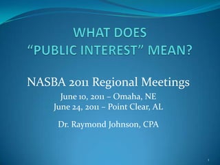 WHAT DOES “PUBLIC INTEREST” MEAN? NASBA 2011 Regional Meetings June 10, 2011 – Omaha, NE June 24, 2011 – Point Clear, AL Dr. Raymond Johnson, CPA 1 
