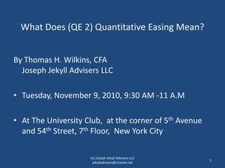 What Does (QE 2) Quantitative Easing Mean? By Thomas H. Wilkins, CFAJoseph Jekyll Advisers LLC Tuesday, November 9, 2010, 9:30 AM -11 A.M At The University Club,  at the corner of 5th Avenue and 54th Street, 7th Floor,  New York City (c) Joseph Jekyll Advisers LLC   jekylladvisers@charter.net  1 