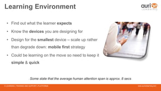 www.aurionlearning.comE-LEARNING | TRAINING AND SUPPORT | PLATFORMS
Learning Environment
• Find out what the learner expects
• Know the devices you are designing for
• Design for the smallest device – scale up rather
than degrade down: mobile first strategy
• Could be learning on the move so need to keep it
simple & quick
Some state that the average human attention span is approx. 8 secs
 