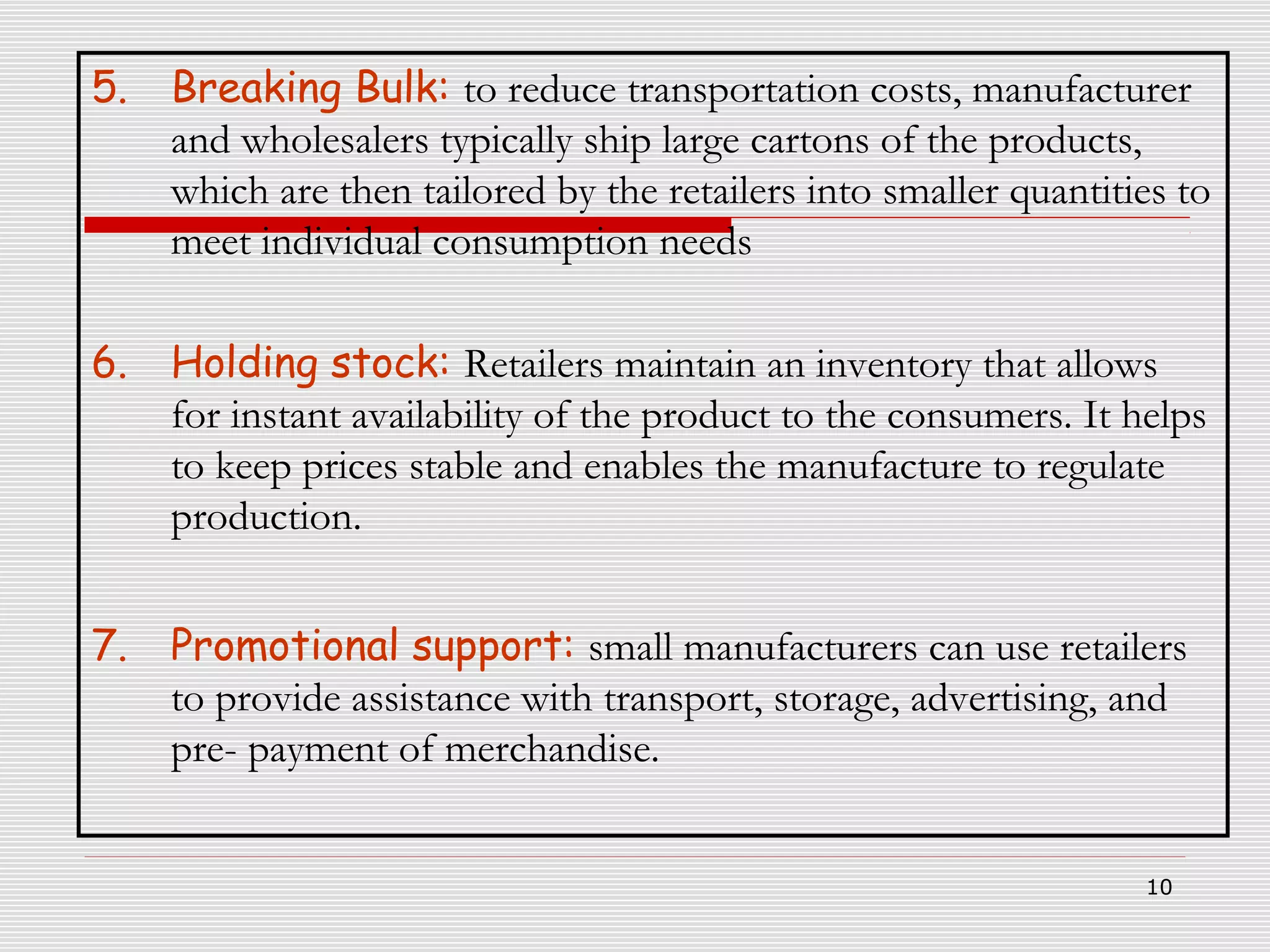 5.

Breaking Bulk: to reduce transportation costs, manufacturer
and wholesalers typically ship large cartons of the products,
which are then tailored by the retailers into smaller quantities to
meet individual consumption needs

6.

Holding stock: Retailers maintain an inventory that allows
for instant availability of the product to the consumers. It helps
to keep prices stable and enables the manufacture to regulate
production.

7.

Promotional support: small manufacturers can use retailers
to provide assistance with transport, storage, advertising, and
pre- payment of merchandise.
10

 