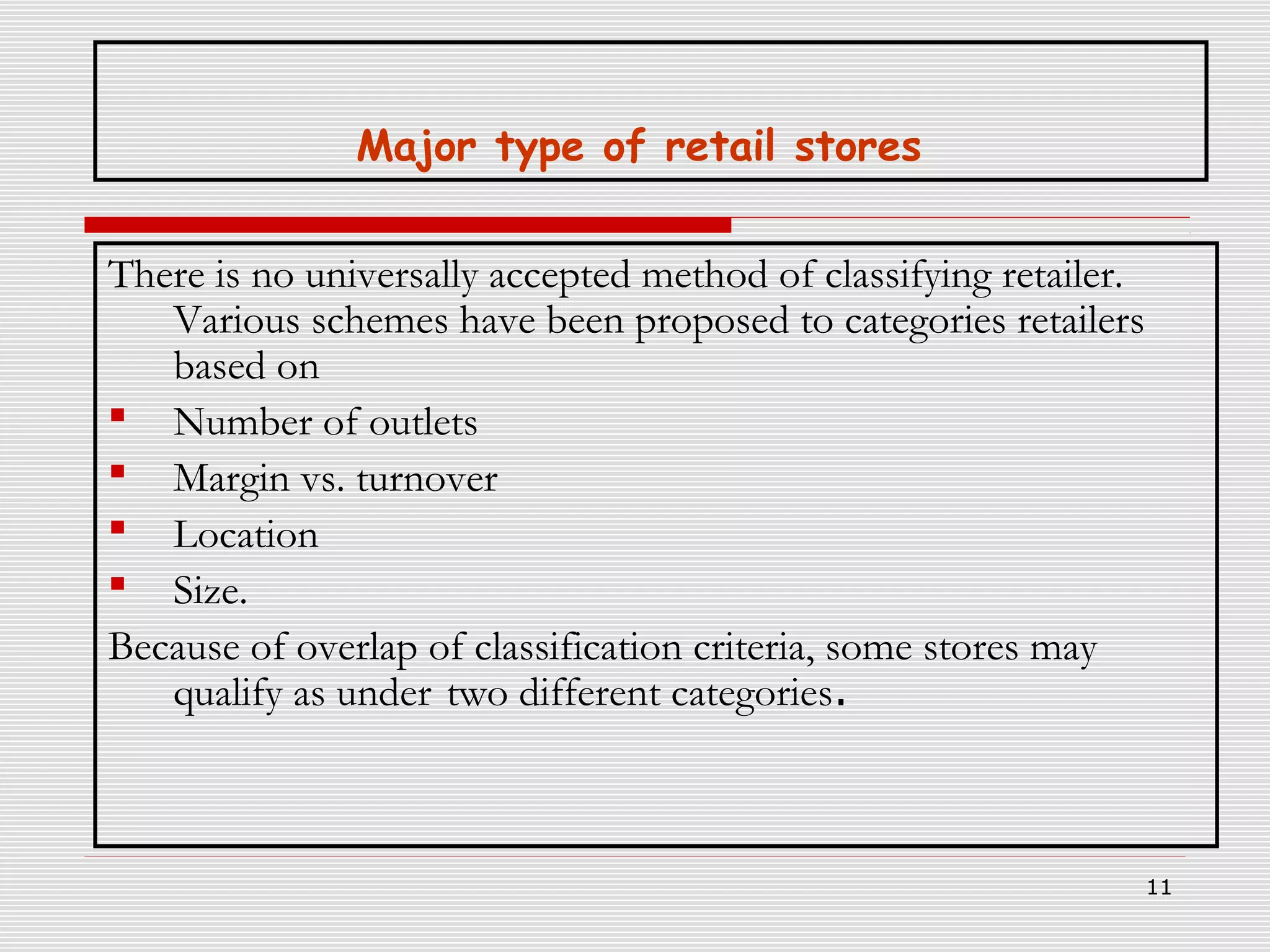 Major type of retail stores
There is no universally accepted method of classifying retailer.
Various schemes have been proposed to categories retailers
based on
 Number of outlets
 Margin vs. turnover
 Location
 Size.
Because of overlap of classification criteria, some stores may
qualify as under two different categories.

11

 