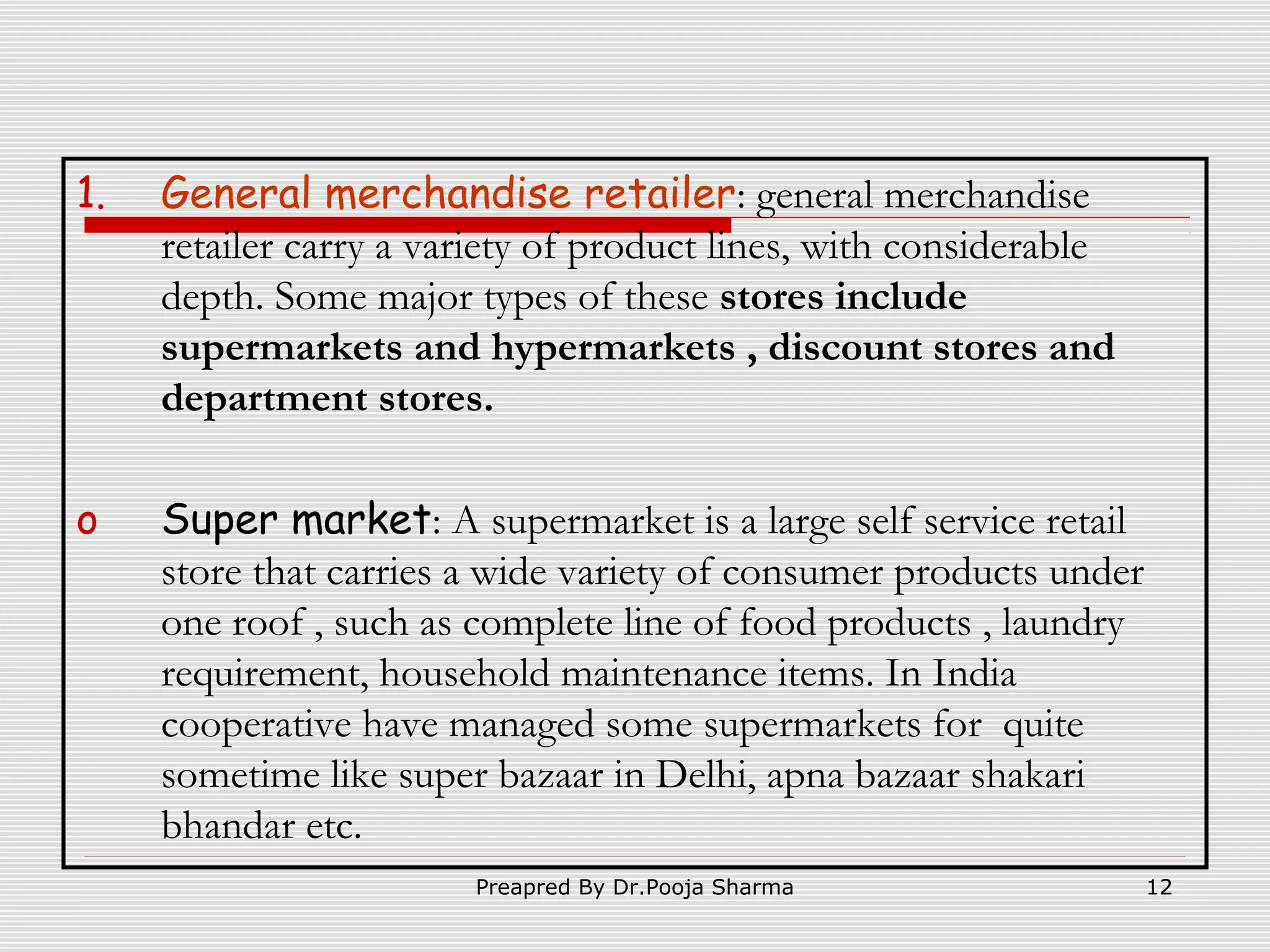 1.

General merchandise retailer: general merchandise
retailer carry a variety of product lines, with considerable
depth. Some major types of these stores include
supermarkets and hypermarkets , discount stores and
department stores.

o

Super market: A supermarket is a large self service retail
store that carries a wide variety of consumer products under
one roof , such as complete line of food products , laundry
requirement, household maintenance items. In India
cooperative have managed some supermarkets for quite
sometime like super bazaar in Delhi, apna bazaar shakari
bhandar etc.
Preapred By Dr.Pooja Sharma

12

 