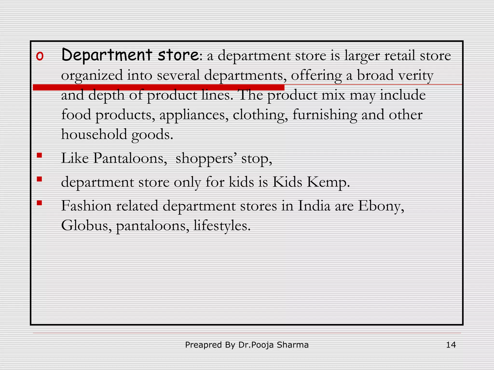 o





Department store: a department store is larger retail store
organized into several departments, offering a broad verity
and depth of product lines. The product mix may include
food products, appliances, clothing, furnishing and other
household goods.
Like Pantaloons, shoppers’ stop,
department store only for kids is Kids Kemp.
Fashion related department stores in India are Ebony,
Globus, pantaloons, lifestyles.

Preapred By Dr.Pooja Sharma

14

 