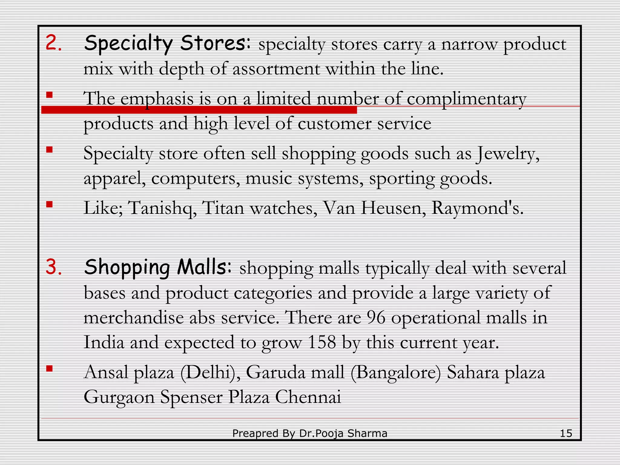 2.



3.



Specialty Stores: specialty stores carry a narrow product
mix with depth of assortment within the line.
The emphasis is on a limited number of complimentary
products and high level of customer service
Specialty store often sell shopping goods such as Jewelry,
apparel, computers, music systems, sporting goods.
Like; Tanishq, Titan watches, Van Heusen, Raymond's.
Shopping Malls: shopping malls typically deal with several
bases and product categories and provide a large variety of
merchandise abs service. There are 96 operational malls in
India and expected to grow 158 by this current year.
Ansal plaza (Delhi), Garuda mall (Bangalore) Sahara plaza
Gurgaon Spenser Plaza Chennai
Preapred By Dr.Pooja Sharma

15

 