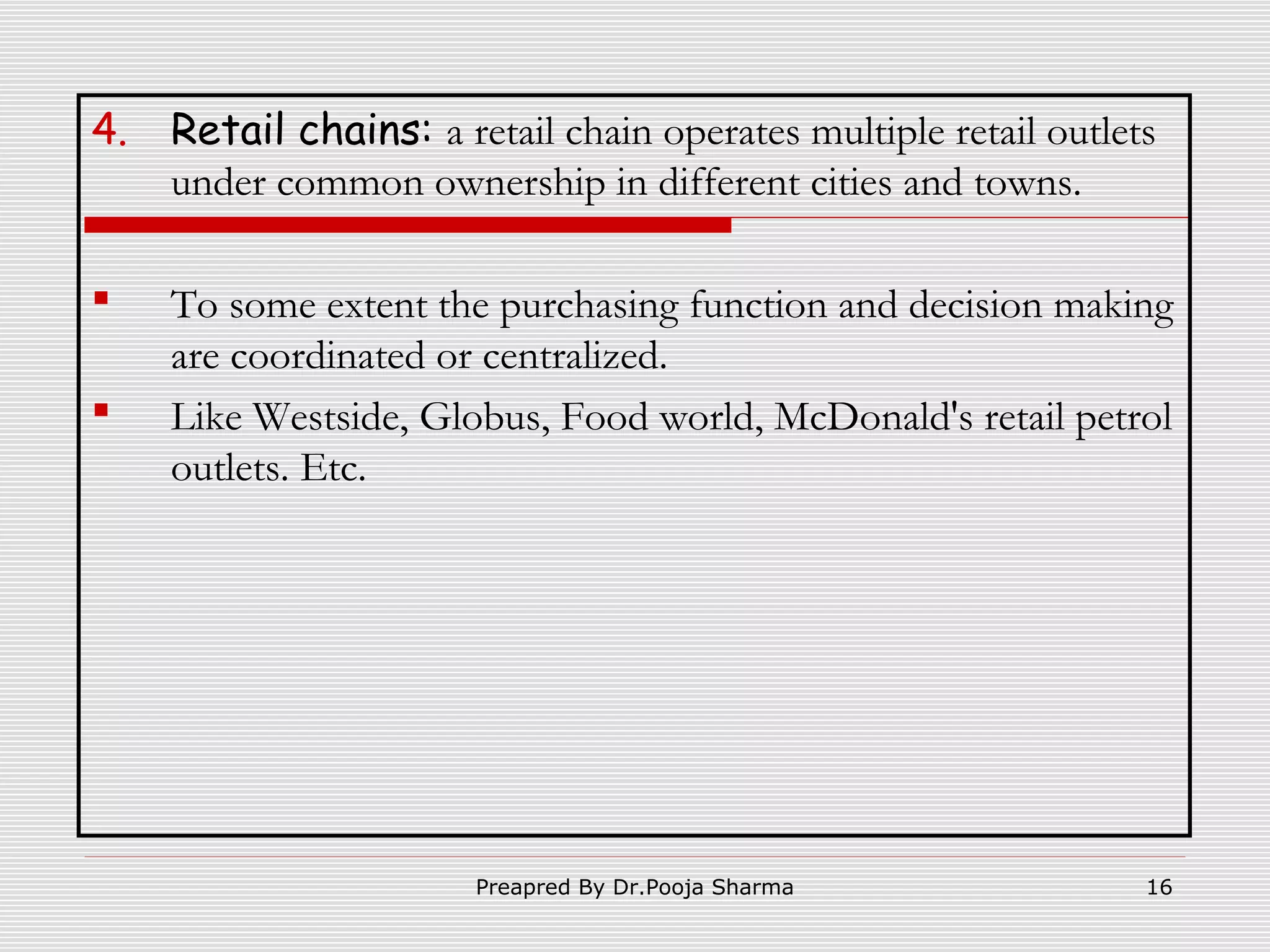 4.

Retail chains: a retail chain operates multiple retail outlets
under common ownership in different cities and towns.



To some extent the purchasing function and decision making
are coordinated or centralized.
Like Westside, Globus, Food world, McDonald's retail petrol
outlets. Etc.



Preapred By Dr.Pooja Sharma

16

 