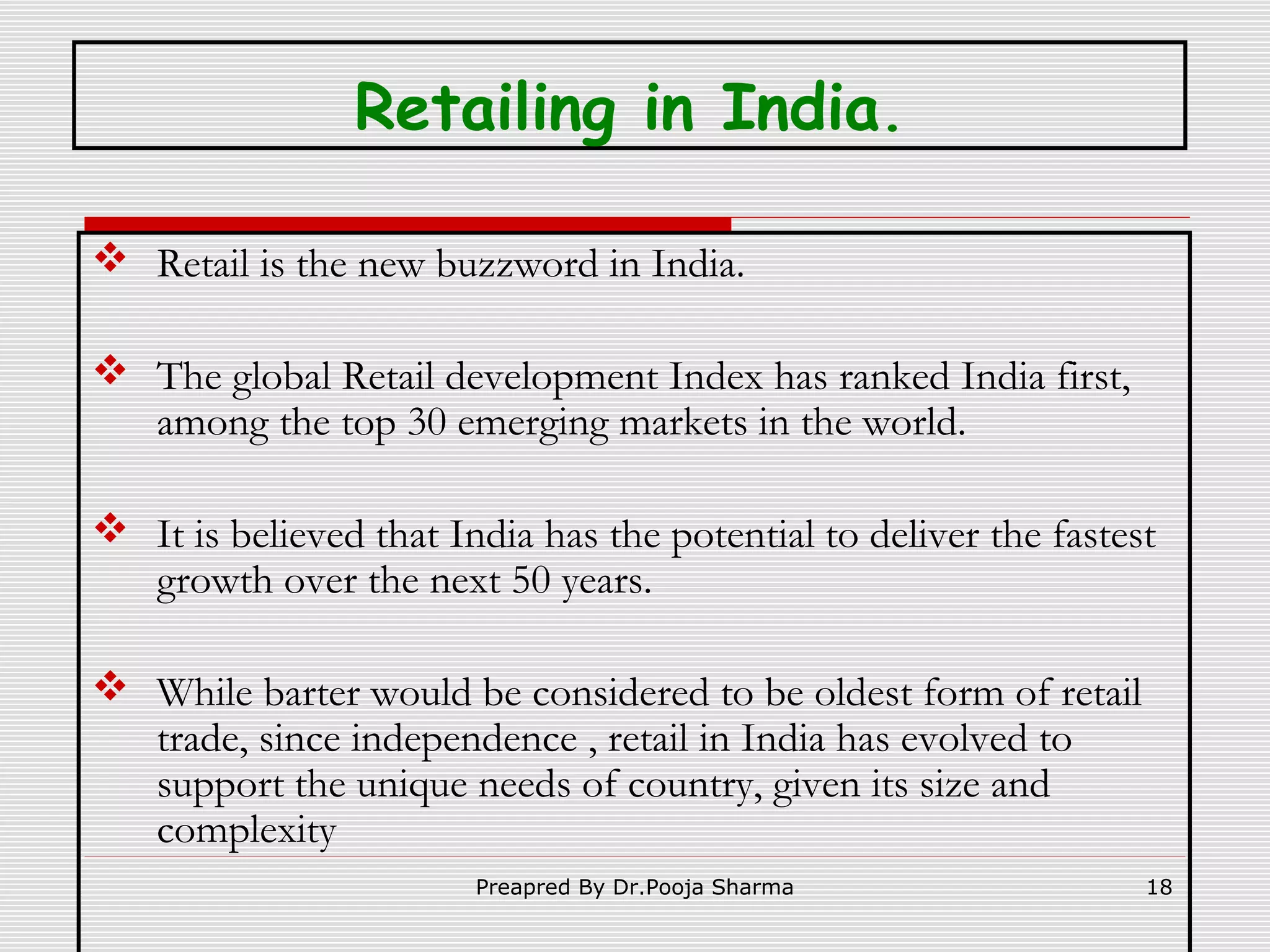 Retailing in India.
 Retail is the new buzzword in India.
 The global Retail development Index has ranked India first,
among the top 30 emerging markets in the world.
 It is believed that India has the potential to deliver the fastest
growth over the next 50 years.
 While barter would be considered to be oldest form of retail
trade, since independence , retail in India has evolved to
support the unique needs of country, given its size and
complexity
Preapred By Dr.Pooja Sharma

18

 
