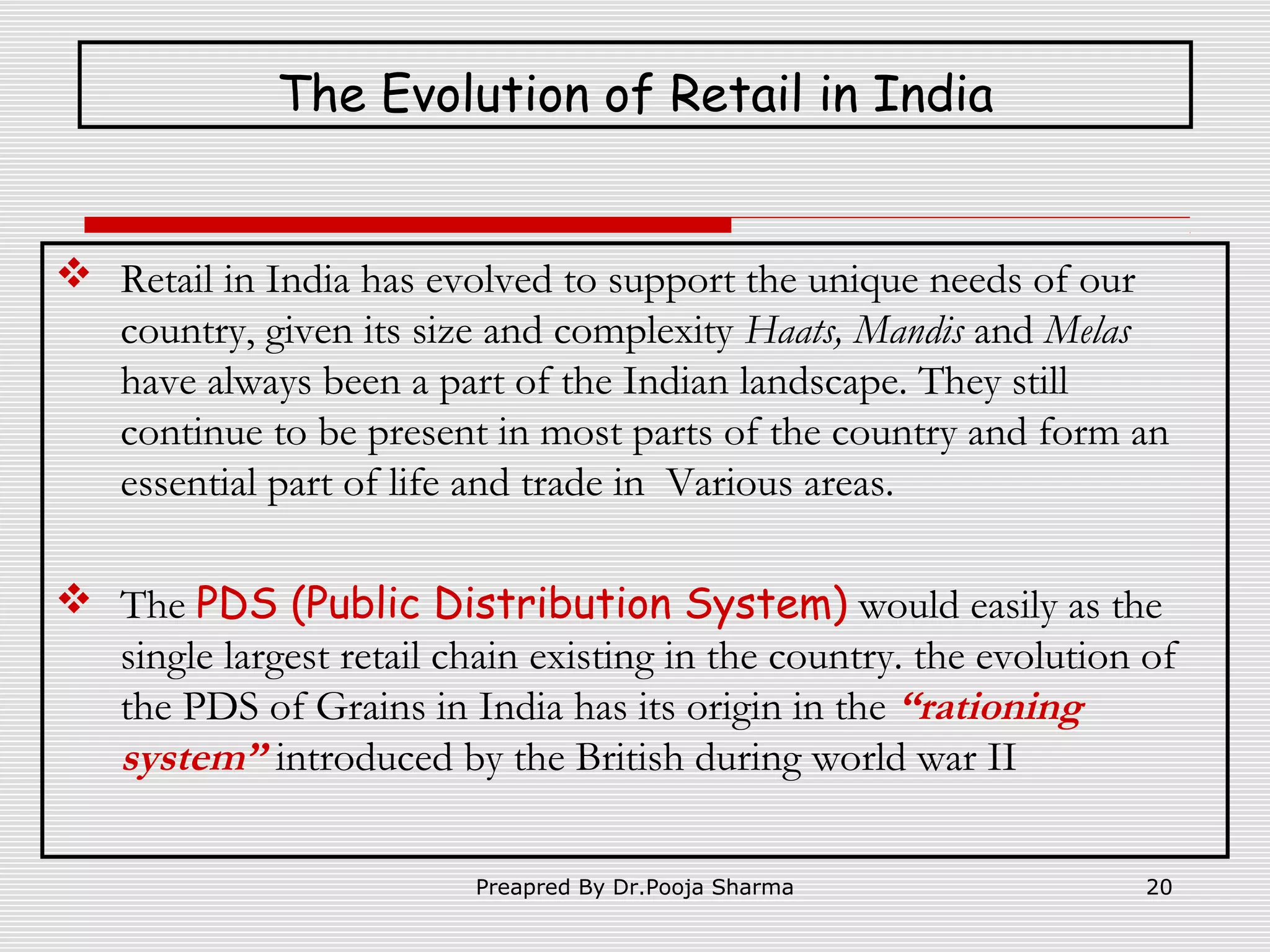 The Evolution of Retail in India

 Retail in India has evolved to support the unique needs of our
country, given its size and complexity Haats, Mandis and Melas
have always been a part of the Indian landscape. They still
continue to be present in most parts of the country and form an
essential part of life and trade in Various areas.
 The PDS (Public Distribution System) would easily as the
single largest retail chain existing in the country. the evolution of
the PDS of Grains in India has its origin in the “rationing
system” introduced by the British during world war II
Preapred By Dr.Pooja Sharma

20

 