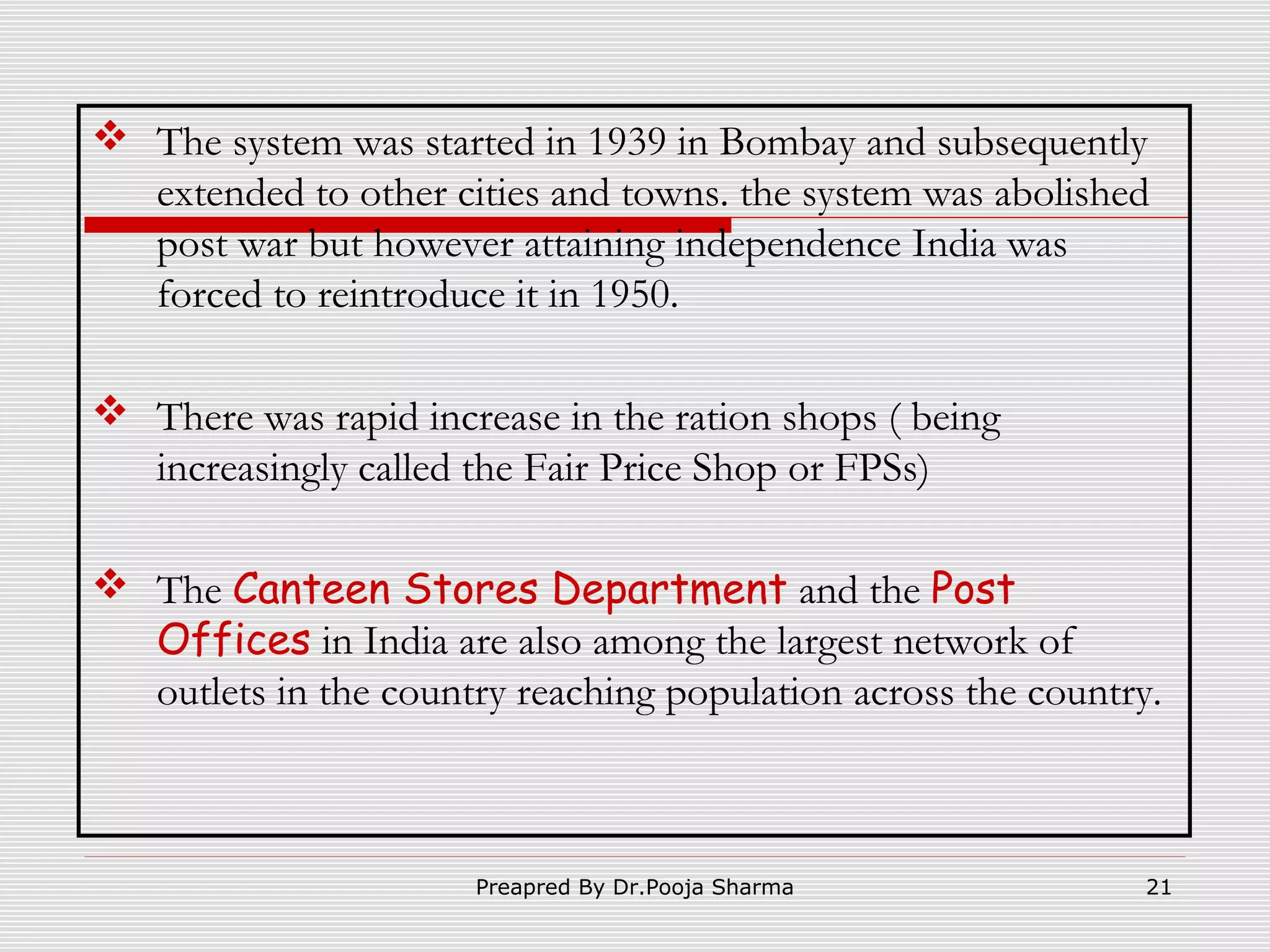  The system was started in 1939 in Bombay and subsequently
extended to other cities and towns. the system was abolished
post war but however attaining independence India was
forced to reintroduce it in 1950.
 There was rapid increase in the ration shops ( being
increasingly called the Fair Price Shop or FPSs)
 The Canteen Stores Department and the Post
Offices in India are also among the largest network of
outlets in the country reaching population across the country.

Preapred By Dr.Pooja Sharma

21

 