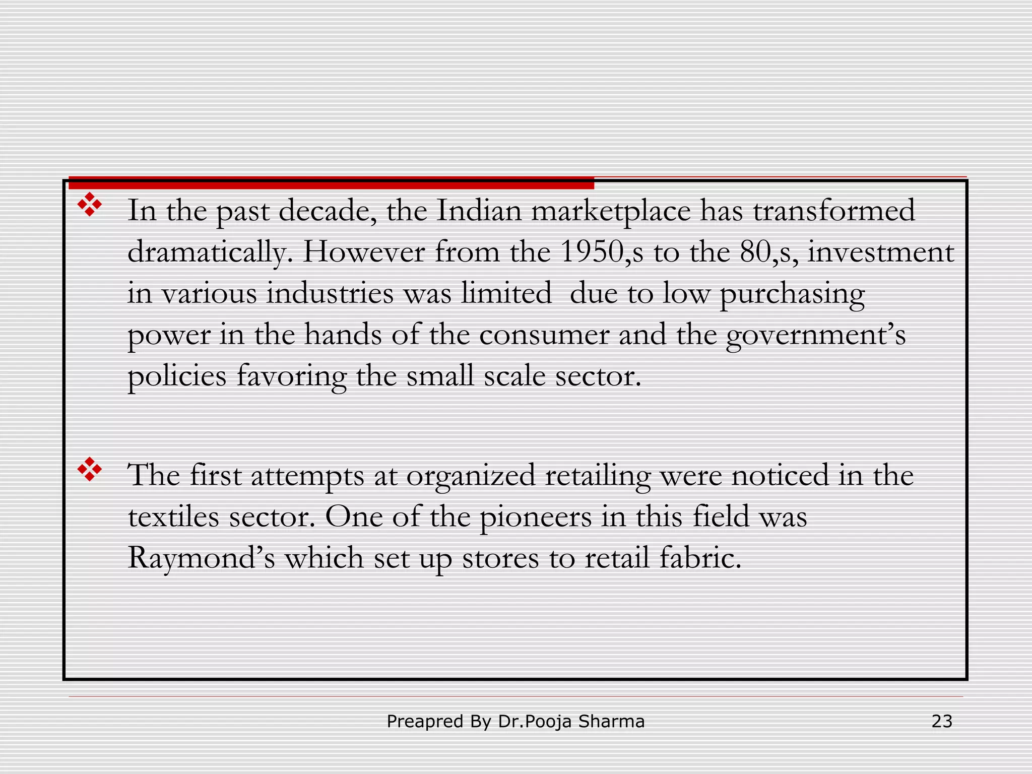  In the past decade, the Indian marketplace has transformed
dramatically. However from the 1950,s to the 80,s, investment
in various industries was limited due to low purchasing
power in the hands of the consumer and the government’s
policies favoring the small scale sector.
 The first attempts at organized retailing were noticed in the
textiles sector. One of the pioneers in this field was
Raymond’s which set up stores to retail fabric.

Preapred By Dr.Pooja Sharma

23

 