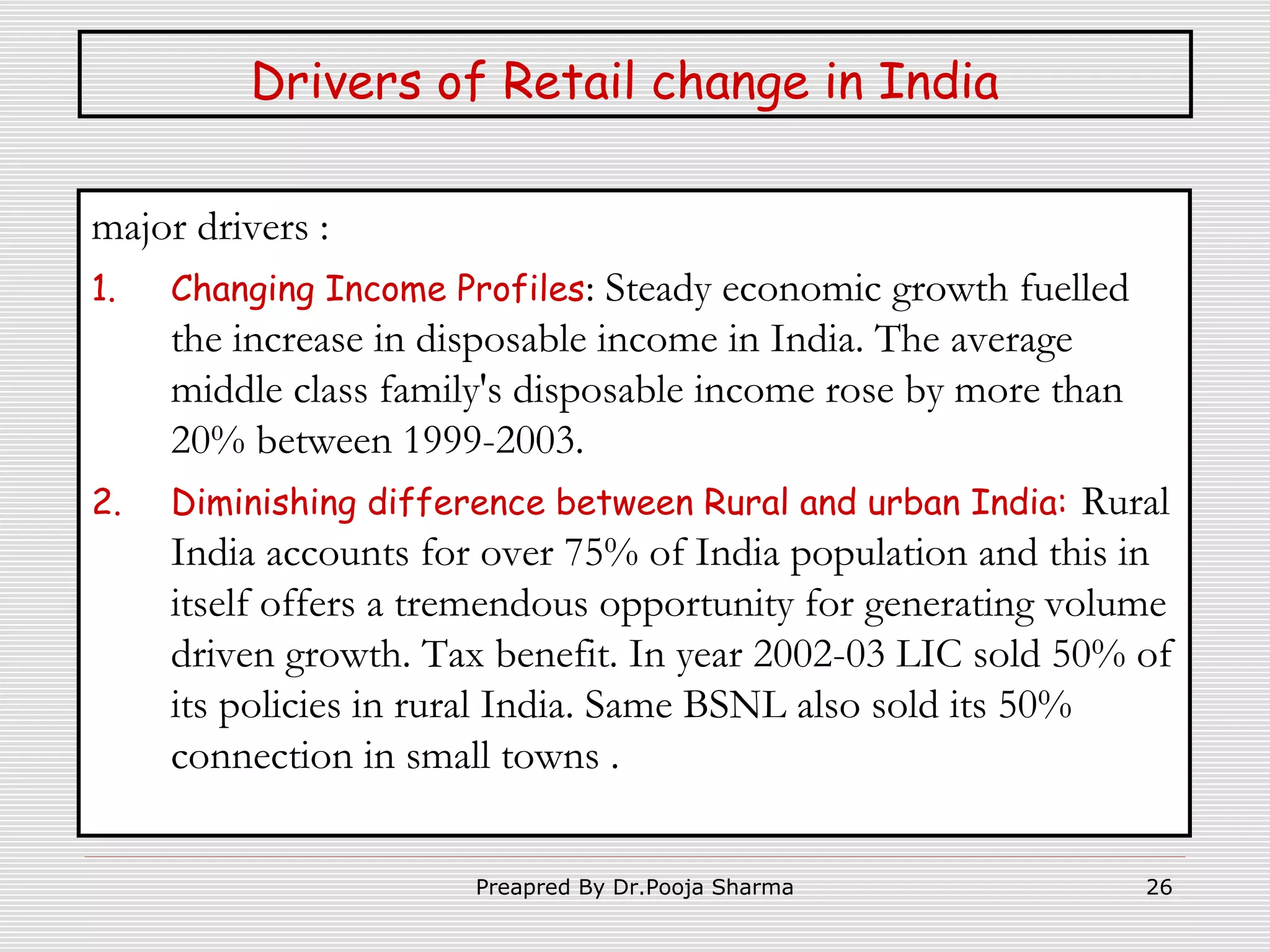 Drivers of Retail change in India
major drivers :
1.

2.

Changing Income Profiles: Steady

economic growth fuelled
the increase in disposable income in India. The average
middle class family's disposable income rose by more than
20% between 1999-2003.
Diminishing difference between Rural and urban India: Rural
India accounts for over 75% of India population and this in
itself offers a tremendous opportunity for generating volume
driven growth. Tax benefit. In year 2002-03 LIC sold 50% of
its policies in rural India. Same BSNL also sold its 50%
connection in small towns .
Preapred By Dr.Pooja Sharma

26

 