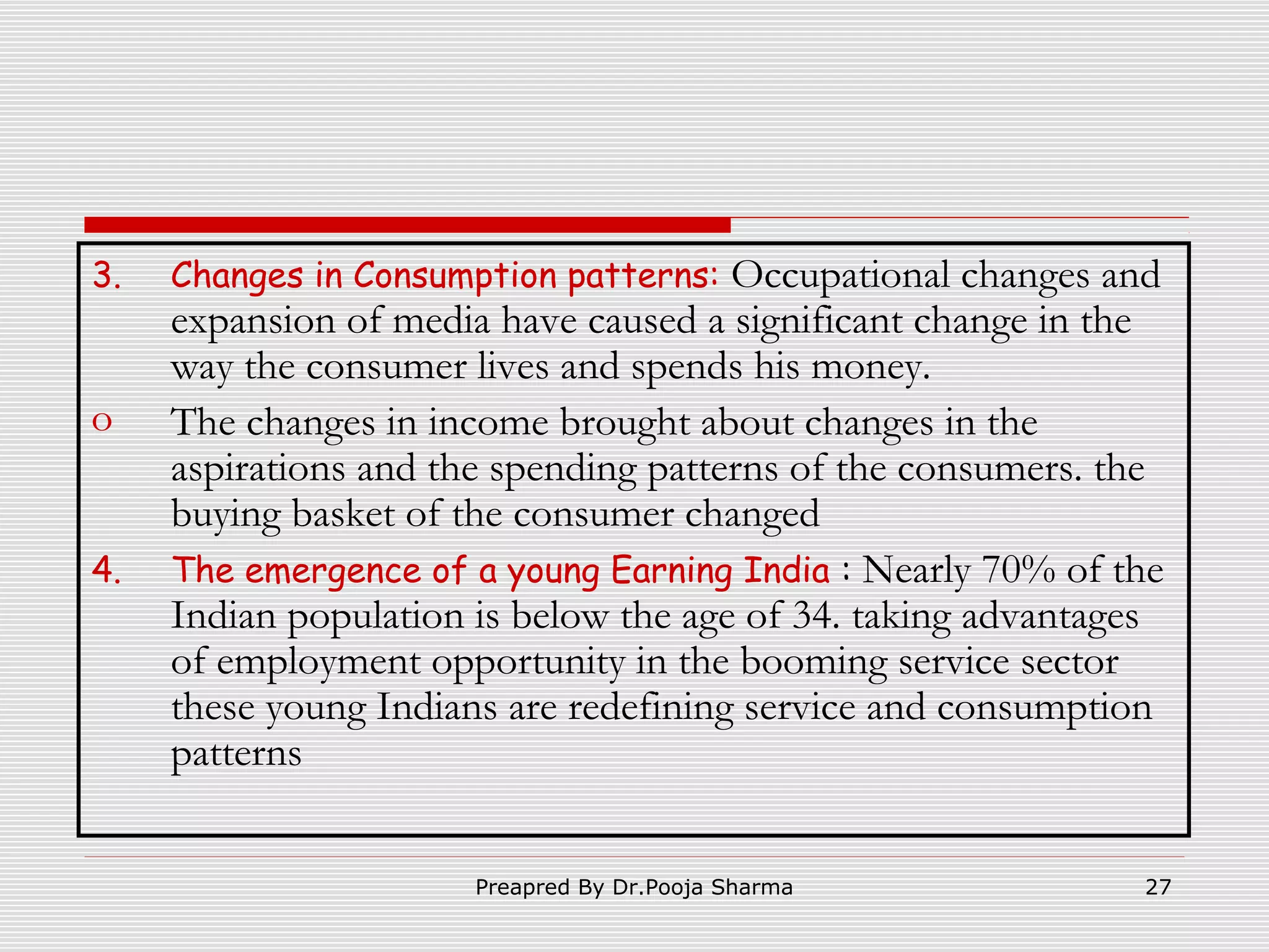 3.

o
4.

Changes in Consumption patterns:

Occupational changes and
expansion of media have caused a significant change in the
way the consumer lives and spends his money.
The changes in income brought about changes in the
aspirations and the spending patterns of the consumers. the
buying basket of the consumer changed
The emergence of a young Earning India : Nearly 70% of the
Indian population is below the age of 34. taking advantages
of employment opportunity in the booming service sector
these young Indians are redefining service and consumption
patterns
Preapred By Dr.Pooja Sharma

27

 