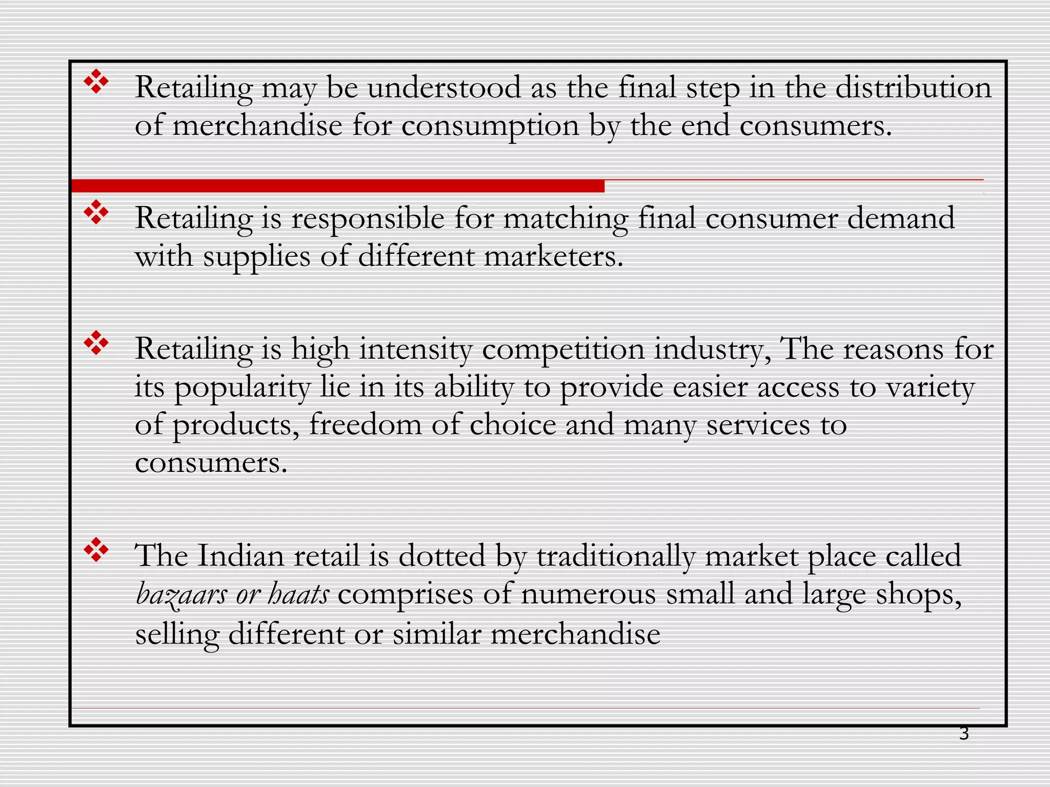  Retailing may be understood as the final step in the distribution
of merchandise for consumption by the end consumers.
 Retailing is responsible for matching final consumer demand
with supplies of different marketers.
 Retailing is high intensity competition industry, The reasons for
its popularity lie in its ability to provide easier access to variety
of products, freedom of choice and many services to
consumers.
 The Indian retail is dotted by traditionally market place called
bazaars or haats comprises of numerous small and large shops,
selling different or similar merchandise
3

 