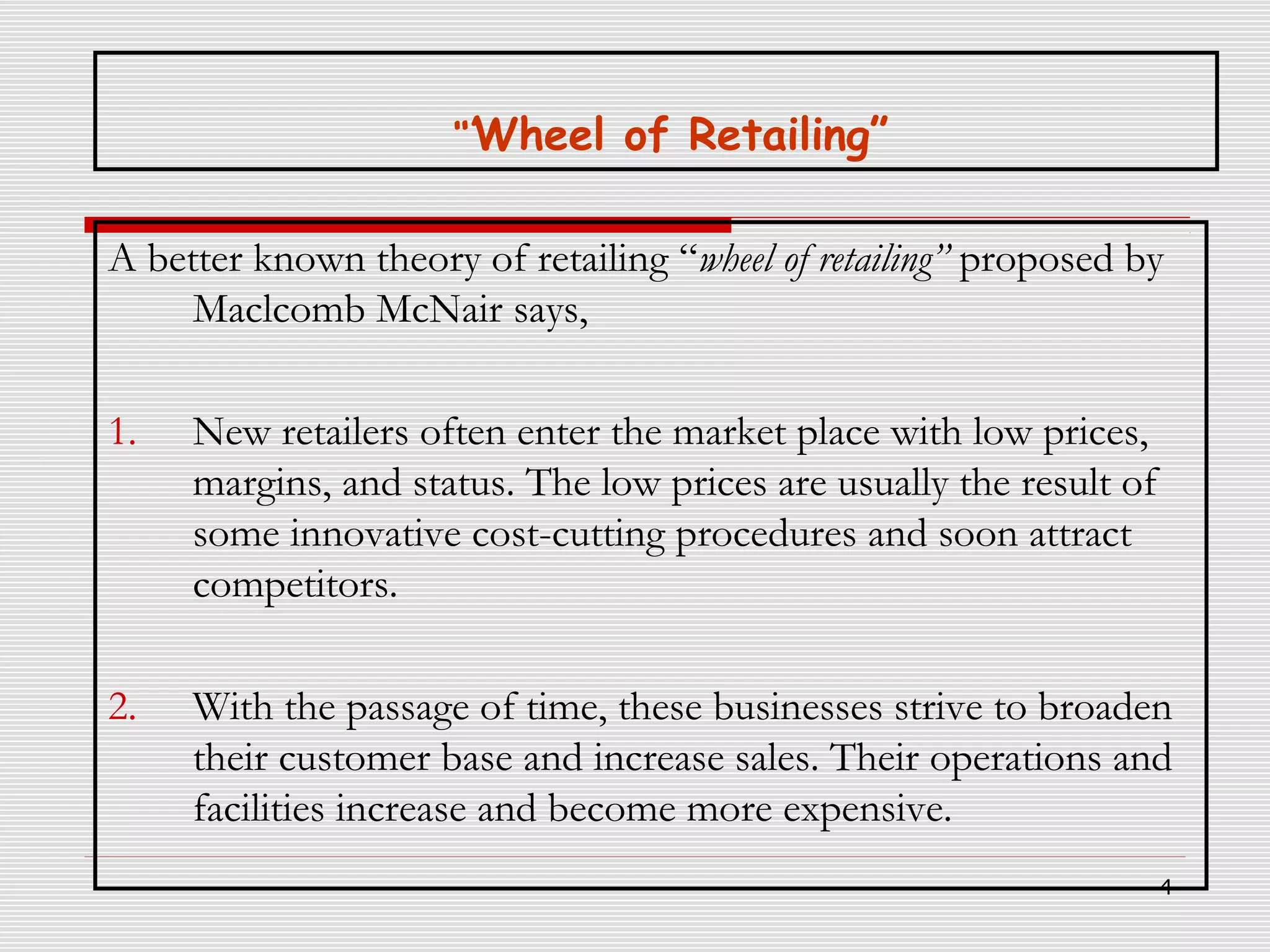 “’Wheel of Retailing”

A better known theory of retailing “wheel of retailing” proposed by
Maclcomb McNair says,
1.

New retailers often enter the market place with low prices,
margins, and status. The low prices are usually the result of
some innovative cost-cutting procedures and soon attract
competitors.

2.

With the passage of time, these businesses strive to broaden
their customer base and increase sales. Their operations and
facilities increase and become more expensive.
4

 