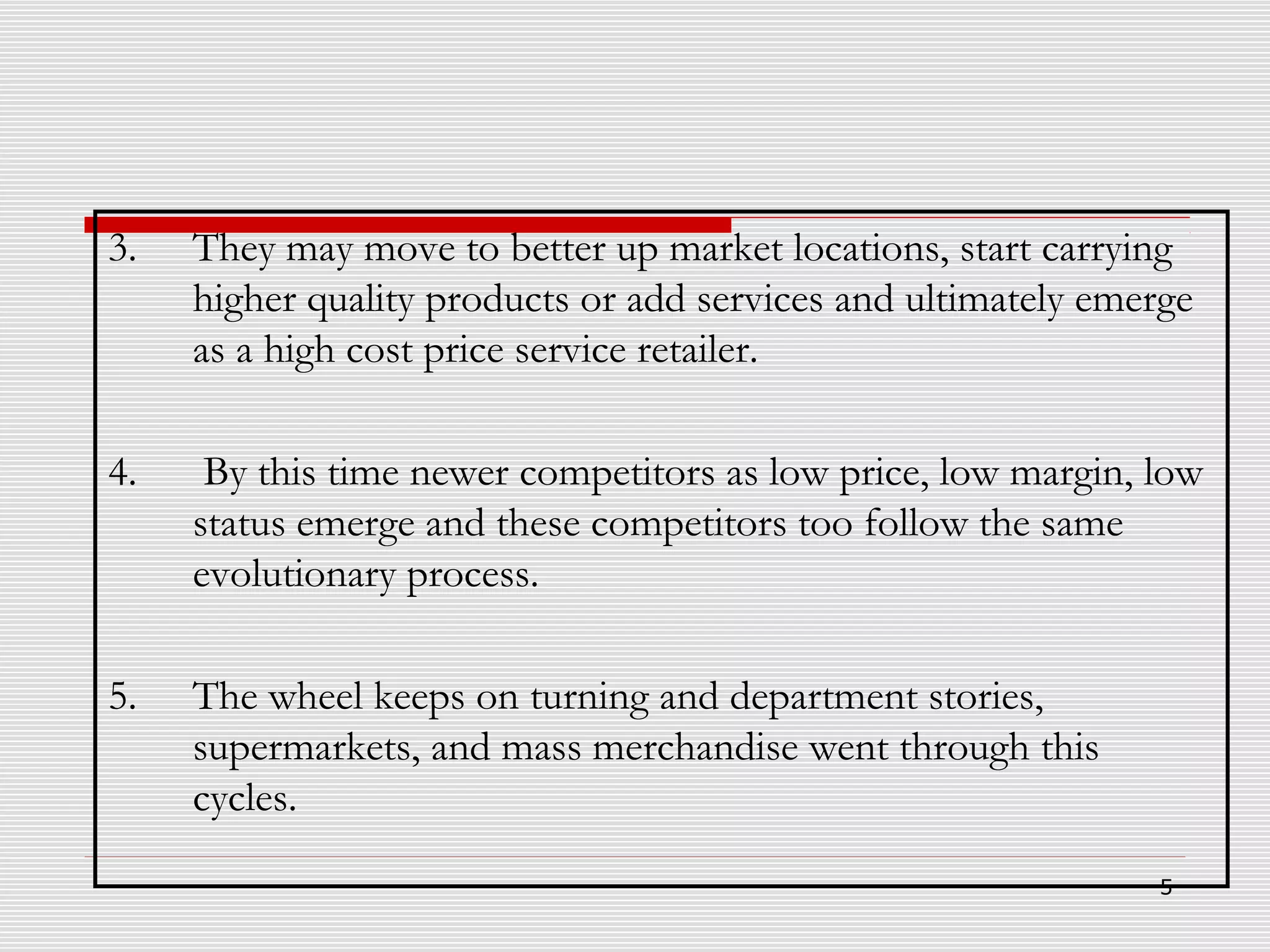 3.

They may move to better up market locations, start carrying
higher quality products or add services and ultimately emerge
as a high cost price service retailer.

4.

By this time newer competitors as low price, low margin, low
status emerge and these competitors too follow the same
evolutionary process.

5.

The wheel keeps on turning and department stories,
supermarkets, and mass merchandise went through this
cycles.
5

 