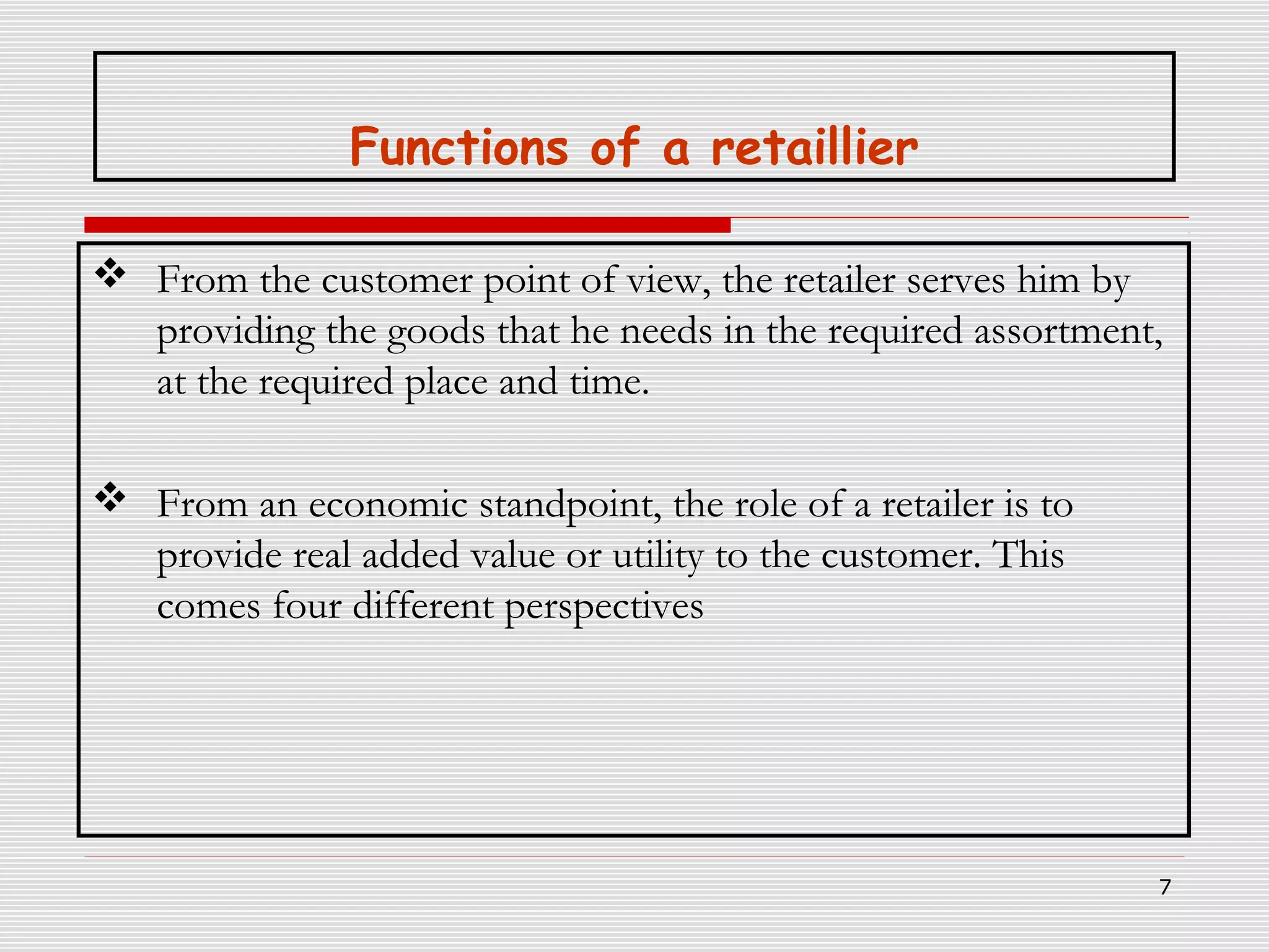 Functions of a retaillier
 From the customer point of view, the retailer serves him by
providing the goods that he needs in the required assortment,
at the required place and time.
 From an economic standpoint, the role of a retailer is to
provide real added value or utility to the customer. This
comes four different perspectives

7

 