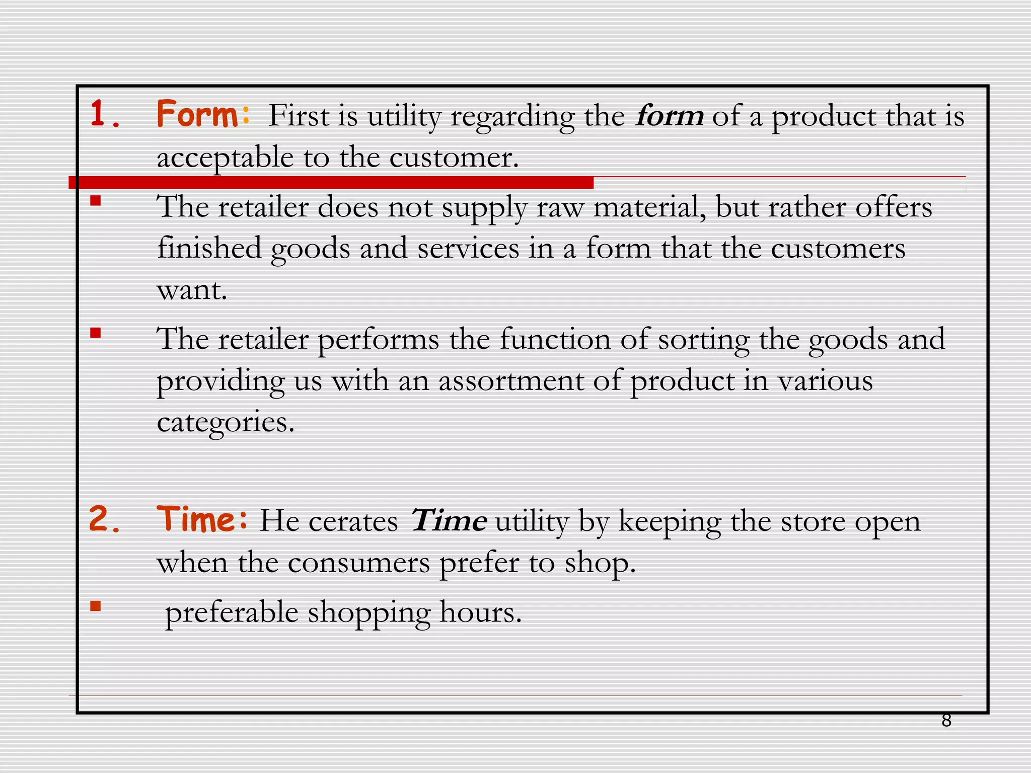 1. Form: First is utility regarding the form of a product that is
acceptable to the customer.

The retailer does not supply raw material, but rather offers
finished goods and services in a form that the customers
want.

The retailer performs the function of sorting the goods and
providing us with an assortment of product in various
categories.
2. Time: He cerates Time utility by keeping the store open
when the consumers prefer to shop.

preferable shopping hours.
8

 