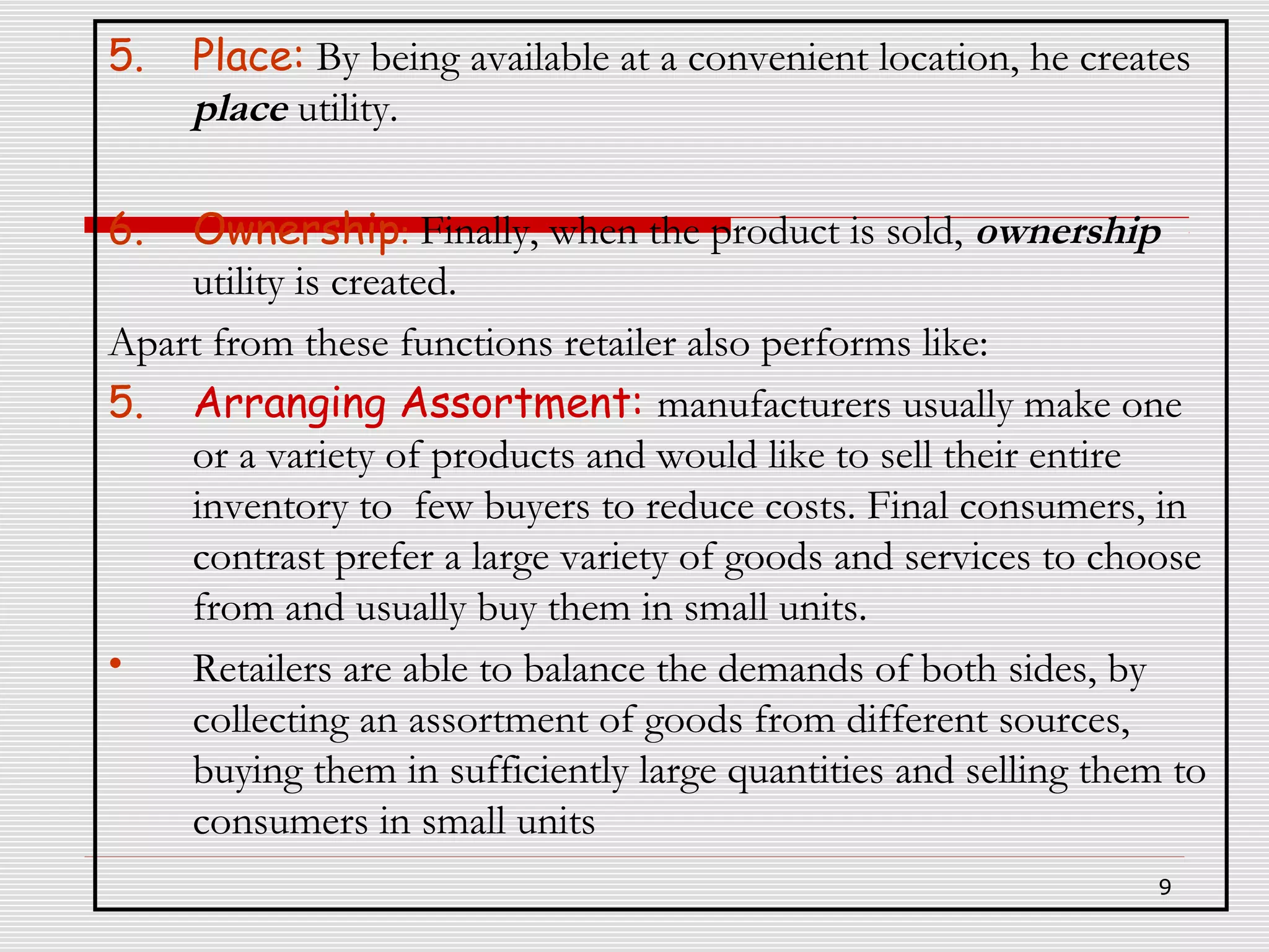 5.

Place: By being available at a convenient location, he creates
place utility.

6.

Ownership: Finally, when the product is sold, ownership
utility is created.
Apart from these functions retailer also performs like:
5. Arranging Assortment: manufacturers usually make one
or a variety of products and would like to sell their entire
inventory to few buyers to reduce costs. Final consumers, in
contrast prefer a large variety of goods and services to choose
from and usually buy them in small units.
•
Retailers are able to balance the demands of both sides, by
collecting an assortment of goods from different sources,
buying them in sufficiently large quantities and selling them to
consumers in small units
9

 