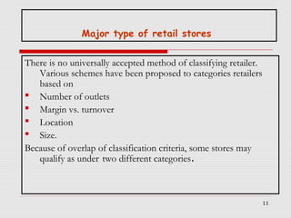Major type of retail stores
There is no universally accepted method of classifying retailer.
Various schemes have been proposed to categories retailers
based on
 Number of outlets
 Margin vs. turnover
 Location
 Size.
Because of overlap of classification criteria, some stores may
qualify as under two different categories.

11

 