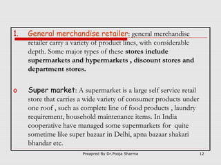1.

General merchandise retailer: general merchandise
retailer carry a variety of product lines, with considerable
depth. Some major types of these stores include
supermarkets and hypermarkets , discount stores and
department stores.

o

Super market: A supermarket is a large self service retail
store that carries a wide variety of consumer products under
one roof , such as complete line of food products , laundry
requirement, household maintenance items. In India
cooperative have managed some supermarkets for quite
sometime like super bazaar in Delhi, apna bazaar shakari
bhandar etc.
Preapred By Dr.Pooja Sharma

12

 