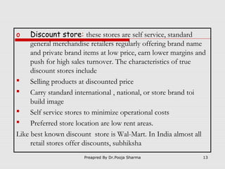 Discount store: these stores are self service, standard
general merchandise retailers regularly offering brand name
and private brand items at low price, earn lower margins and
push for high sales turnover. The characteristics of true
discount stores include
 Selling products at discounted price
 Carry standard international , national, or store brand toi
build image
 Self service stores to minimize operational costs
 Preferred store location are low rent areas.
Like best known discount store is Wal-Mart. In India almost all
retail stores offer discounts, subhiksha
o

Preapred By Dr.Pooja Sharma

13

 