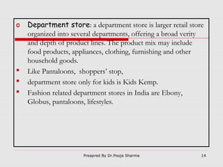 o





Department store: a department store is larger retail store
organized into several departments, offering a broad verity
and depth of product lines. The product mix may include
food products, appliances, clothing, furnishing and other
household goods.
Like Pantaloons, shoppers’ stop,
department store only for kids is Kids Kemp.
Fashion related department stores in India are Ebony,
Globus, pantaloons, lifestyles.

Preapred By Dr.Pooja Sharma

14

 