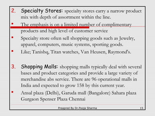 2.



3.



Specialty Stores: specialty stores carry a narrow product
mix with depth of assortment within the line.
The emphasis is on a limited number of complimentary
products and high level of customer service
Specialty store often sell shopping goods such as Jewelry,
apparel, computers, music systems, sporting goods.
Like; Tanishq, Titan watches, Van Heusen, Raymond's.
Shopping Malls: shopping malls typically deal with several
bases and product categories and provide a large variety of
merchandise abs service. There are 96 operational malls in
India and expected to grow 158 by this current year.
Ansal plaza (Delhi), Garuda mall (Bangalore) Sahara plaza
Gurgaon Spenser Plaza Chennai
Preapred By Dr.Pooja Sharma

15

 