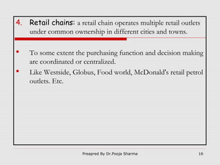 4.

Retail chains: a retail chain operates multiple retail outlets
under common ownership in different cities and towns.



To some extent the purchasing function and decision making
are coordinated or centralized.
Like Westside, Globus, Food world, McDonald's retail petrol
outlets. Etc.



Preapred By Dr.Pooja Sharma

16

 