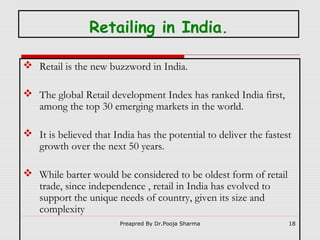 Retailing in India.
 Retail is the new buzzword in India.
 The global Retail development Index has ranked India first,
among the top 30 emerging markets in the world.
 It is believed that India has the potential to deliver the fastest
growth over the next 50 years.
 While barter would be considered to be oldest form of retail
trade, since independence , retail in India has evolved to
support the unique needs of country, given its size and
complexity
Preapred By Dr.Pooja Sharma

18

 