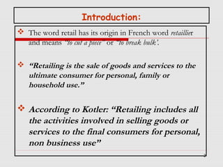 Introduction:
 The word retail has its origin in French word retaillier
and means “to cut a piece’’ or “to break bulk’.
 “Retailing is the sale of goods and services to the
ultimate consumer for personal, family or
household use.”

 According to Kotler: “Retailing includes all
the activities involved in selling goods or
services to the final consumers for personal,
non business use”
2

 