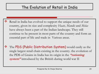 The Evolution of Retail in India

 Retail in India has evolved to support the unique needs of our
country, given its size and complexity Haats, Mandis and Melas
have always been a part of the Indian landscape. They still
continue to be present in most parts of the country and form an
essential part of life and trade in Various areas.
 The PDS (Public Distribution System) would easily as the
single largest retail chain existing in the country. the evolution of
the PDS of Grains in India has its origin in the “rationing
system” introduced by the British during world war II
Preapred By Dr.Pooja Sharma

20

 