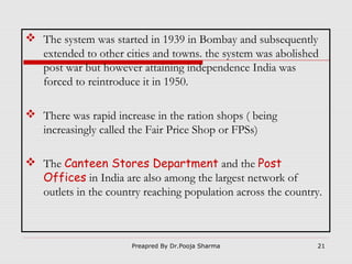  The system was started in 1939 in Bombay and subsequently
extended to other cities and towns. the system was abolished
post war but however attaining independence India was
forced to reintroduce it in 1950.
 There was rapid increase in the ration shops ( being
increasingly called the Fair Price Shop or FPSs)
 The Canteen Stores Department and the Post
Offices in India are also among the largest network of
outlets in the country reaching population across the country.

Preapred By Dr.Pooja Sharma

21

 