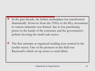  In the past decade, the Indian marketplace has transformed
dramatically. However from the 1950,s to the 80,s, investment
in various industries was limited due to low purchasing
power in the hands of the consumer and the government’s
policies favoring the small scale sector.
 The first attempts at organized retailing were noticed in the
textiles sector. One of the pioneers in this field was
Raymond’s which set up stores to retail fabric.

Preapred By Dr.Pooja Sharma

23

 
