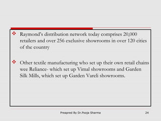  Raymond’s distribution network today comprises 20,000
retailers and over 256 exclusive showrooms in over 120 cities
of the country
 Other textile manufacturing who set up their own retail chains
wee Reliance- which set up Vimal showrooms and Garden
Silk Mills, which set up Garden Vareli showrooms.

Preapred By Dr.Pooja Sharma

24

 