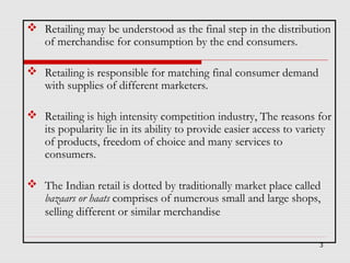  Retailing may be understood as the final step in the distribution
of merchandise for consumption by the end consumers.
 Retailing is responsible for matching final consumer demand
with supplies of different marketers.
 Retailing is high intensity competition industry, The reasons for
its popularity lie in its ability to provide easier access to variety
of products, freedom of choice and many services to
consumers.
 The Indian retail is dotted by traditionally market place called
bazaars or haats comprises of numerous small and large shops,
selling different or similar merchandise
3

 